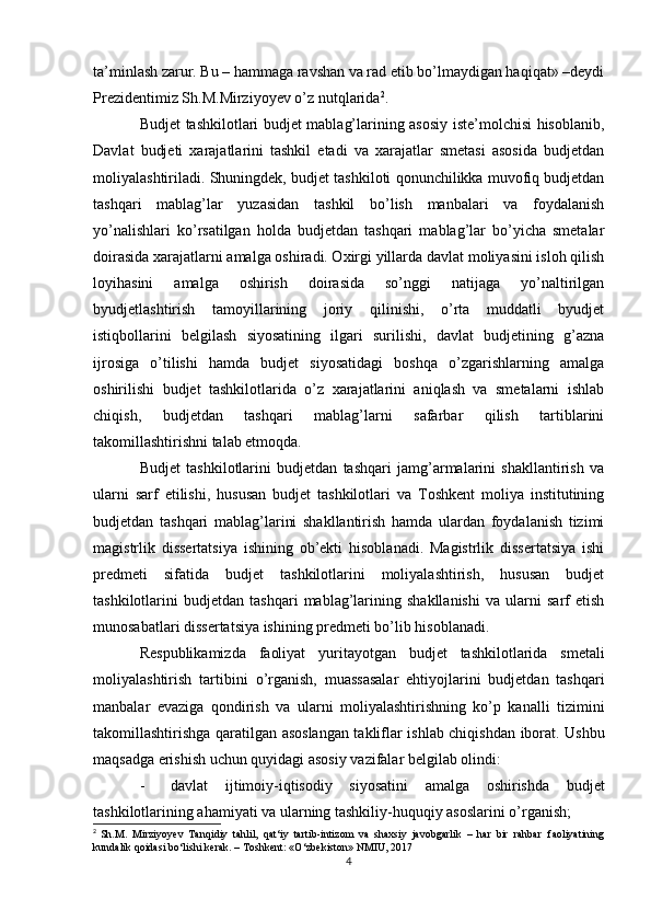 ta’minlash zarur. Bu – hammaga ravshan va rad etib bo’lmaydigan haqiqat» –deydi
Prezidentimiz Sh.M.Mirziyoyev o’z nutqlarida 2
.
Budjet tashkilotlari budjet mablag’larining asosiy iste’molchisi hisoblanib,
Davlat   budjeti   xarajatlarini   tashkil   etadi   va   xarajatlar   smetasi   asosida   budjetdan
moliyalashtiriladi. Shuningdek, budjet tashkiloti qonunchilikka muvofiq budjetdan
tashqari   mablag’lar   yuzasidan   tashkil   bo’lish   manbalari   va   foydalanish
yo’nalishlari   ko’rsatilgan   holda   budjetdan   tashqari   mablag’lar   bo’yicha   smetalar
doirasida xarajatlarni amalga oshiradi. Oxirgi yillarda davlat moliyasini isloh qilish
loyihasini   amalga   oshirish   doirasida   so’nggi   natijaga   yo’naltirilgan
byudjetlashtirish   tamoyillarining   joriy   qilinishi,   o’rta   muddatli   byudjet
istiqbollarini   belgilash   siyosatining   ilgari   surilishi,   davlat   budjetining   g’azna
ijrosiga   o’tilishi   hamda   budjet   siyosatidagi   boshqa   o’zgarishlarning   amalga
oshirilishi   budjet   tashkilotlarida   o’z   xarajatlarini   aniqlash   va   smetalarni   ishlab
chiqish,   budjetdan   tashqari   mablag’larni   safarbar   qilish   tartiblarini
takomillashtirishni talab etmoqda.
Budjet   tashkilotlarini   budjetdan   tashqari   jamg’armalarini   shakllantirish   va
ularni   sarf   etilishi,   hususan   budjet   tashkilotlari   va   Toshkent   moliya   institutining
budjetdan   tashqari   mablag’larini   shakllantirish   hamda   ulardan   foydalanish   tizimi
magistrlik   dissertatsiya   ishining   ob’ekti   hisoblanadi.   Magistrlik   dissertatsiya   ishi
predmeti   sifatida   budjet   tashkilotlarini   moliyalashtirish,   hususan   budjet
tashkilotlarini   budjetdan   tashqari   mablag’larining   shakllanishi   va   ularni   sarf   etish
munosabatlari dissertatsiya ishining predmeti bo’lib hisoblanadi.
Respublikamizda   faoliyat   yuritayotgan   budjet   tashkilotlarida   smetali
moliyalashtirish   tartibini   o’rganish,   muassasalar   ehtiyojlarini   budjetdan   tashqari
manbalar   evaziga   qondirish   va   ularni   moliyalashtirishning   ko’p   kanalli   tizimini
takomillashtirishga qaratilgan   asoslangan takliflar   ishlab chiqishdan   iborat. Ushbu
maqsadga erishish uchun quyidagi asosiy vazifalar belgilab olindi:
- davlat   ijtimoiy-iqtisodiy   siyosatini   amalga   oshirishda   budjet
tashkilotlarining ahamiyati va ularning tashkiliy-huquqiy asoslarini o’rganish;
2
  Sh.M.   Mirziyoyev   Tanqidiy   tahlil,   qat‘iy   tartib-intizom   va   shaxsiy   javobgarlik   –   har   bir   rahbar     faoliyatining
kundalik   qoidasi   bo‘lishi   kerak.   –   Toshkent:   «O‘zbekiston»   NMIU,   2017
4 