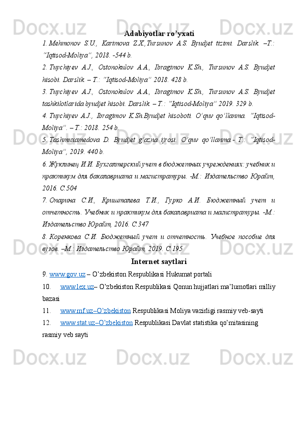 Adabiyotlar ro’yxati
1. Mehmonov   S.U.,   Karimova   Z.X.,Tursunov   A.S.   Byudjet   tizimi.   Darslik.   –T.:
“Iqtisod-Moliya”, 2018. -544 b.
2. Tuychiyev   A.J.,   Ostonokulov   A.A.,   Ibragimov   K.Sh.,   Tursunov   A.S.   Byudjet
hisobi. Darslik. – T.: “ Iqtisod-Moliya ” 2018. 428 b.
3. Tuychiyev   A.J.,   Ostonokulov   A.A.,   Ibragimov   K.Sh.,   Tursunov   A.S.   Byudjet
tashkilotlarida byudjet hisobi. Darslik. – T.: “ Iqtisod-Moliya ” 2019. 329 b.
4. Tuychi y ev   A.J.,   Ibragimov   K.Sh.Byudjet   hisobot i.   O’quv   qo’llanma.   “ Iqtisod-
Moliya ”. – T.: 2018.  254  b.
5. Tashmuxamedova   D.   Byudjet   g’azna   ijrosi.   O’quv   qo’llanma.-   T.:   “Iqtisod-
Moliya”, 2019.  440 b.
6. Жуклинец И.И. Бухгалтерский учет в бюджетных учреждениях: учебник и
практикум для бакалавриата и магистратуры. -М.: Издательство Юрайт,
2016. С.504
7. Опарина   С.И.,   Кришталева   Т.И.,   Гурко   А.И.   Бюджетный   учет   и
отчетность. Учебник и практикум для бакалавриата и магистратуры. - М.:
Издательство Юрайт, 2016. С.347
8. Коренкова   С.И.   Бюджетный   учет   и   отчетность.   Учебное   пособие   для
вузов. –М.: Издательство Юрайт, 2019. С.195
Internet   saytlari
9. www.gov.uz     – O’zbekiston Respublikasi Hukumat portali
10. www.lex.uz    – O’zbekiston Respublikasi Qonun hujjatlari ma’lumotlari milliy
bazasi
11. www.mf.uz–O’zbekiston      Respublikasi Moliya vazirligi rasmiy veb-sayti
12. www.stat.uz    –   O’zbekiston     Respublikasi Dav lat statistika qo’mitasining 
rasmiy veb sayti