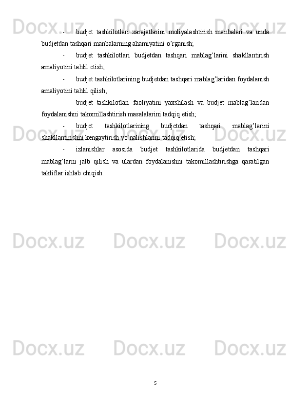 - budjet   tashkilotlari   xarajatlarini   moliyalashtirish   manbalari   va   unda
budjetdan tashqari manbalarning ahamiyatini o’rganish;
- budjet   tashkilotlari   budjetdan   tashqari   mablag’larini   shakllantirish
amaliyotini tahlil etish;
- budjet tashkilotlarining budjetdan tashqari mablag’laridan foydalanish
amaliyotini tahlil qilish;
- budjet   tashkilotlari   faoliyatini   yaxshilash   va   budjet   mablag’laridan
foydalanishni takomillashtirish masalalarini tadqiq etish;
- budjet   tashkilotlarining   budjetdan   tashqari   mablag’larini
shakllantirishni kengaytirish yo’nalishlarini tadqiq etish;
- izlanishlar   asosida   budjet   tashkilotlarida   budjetdan   tashqari
mablag’larni   jalb   qilish   va   ulardan   foydalanishni   takomillashtirishga   qaratilgan
takliflar ishlab chiqish.
5 