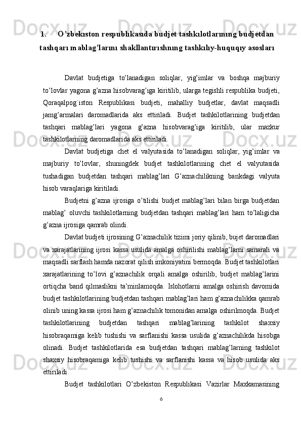 1. O’zbekıston respublıkasıda budjet   tashkılotlarınıng budjetdan
tashqarı mablag’larını   shakllantırıshnıng   tashkılıy-huquqıy   asosları
Davlat   budjetiga   to’lanadigan   soliqlar,   yig’imlar   va   boshqa   majburiy
to’lovlar yagona g’azna hisobvarag’iga kiritilib, ularga tegishli respublika budjeti,
Qoraqalpog`iston   Respublikasi   budjeti,   mahalliy   budjetlar,   davlat   maqsadli
jamg’armalari   daromadlarida   aks   ettiriladi.   Budjet   tashkilotlarining   budjetdan
tashqari   mablag’lari   yagona   g’azna   hisobvarag’iga   kiritilib,   ular   mazkur
tashkilotlarning daromadlarida aks ettiriladi.
Davlat   budjetiga   chet   el   valyutasida   to’lanadigan   soliqlar,   yig’imlar   va
majburiy   to’lovlar,   shuningdek   budjet   tashkilotlarining   chet   el   valyutasida
tushadigan   budjetdan   tashqari   mablag’lari   G’aznachilikning   bankdagi   valyuta
hisob   varaqlariga   kiritiladi.
Budjetni   g’azna   ijrosiga   o’tilishi   budjet   mablag’lari   bilan   birga   budjetdan
mablag’   oluvchi   tashkilotlarning   budjetdan   tashqari   mablag’lari   ham   to’laligicha
g’azna   ijrosiga   qamrab   olindi.
Davlat budjeti ijrosining G’aznachilik tizimi joriy qilinib, bujet daromadlari
va xarajatlarining ijrosi   kassa   usulida  amalga oshirilishi  mablag’larni   samarali   va
maqsadli sarflash hamda nazorat qilish imkoniyatini bermoqda. Budjet tashkilotlari
xarajatlarining   to’lovi   g’aznachilik   orqali   amalga   oshirilib,   budjet   mablag’larini
ortiqcha   band   qilmaslikni   ta’minlamoqda.   Islohotlarni   amalga   oshirish   davomida
budjet   tashkilotlarining   budjetdan   tashqari   mablag’lari   ham   g’aznachilikka   qamrab
olinib uning kassa ijrosi ham g’aznachilik tomonidan amalga oshirilmoqda. Budjet
tashkilotlarining   budjetdan   tashqari   mablag’larining   tashkilot   shaxsiy
hisobraqamiga   kelib   tushishi   va   sarflanishi   kassa   usulida   g’aznachilikda   hisobga
olinadi.   Budjet   tashkilotlarida   esa   budjetdan   tashqari   mablag’larning   tashkilot
shaxsiy   hisobraqamiga   kelib   tushishi   va   sarflanishi   kassa   va   hisob   usulida   aks
ettiriladi.
Budjet   tashkilotlari   O’zbekiston   Respublikasi   Vazirlar   Maxkamasining
6