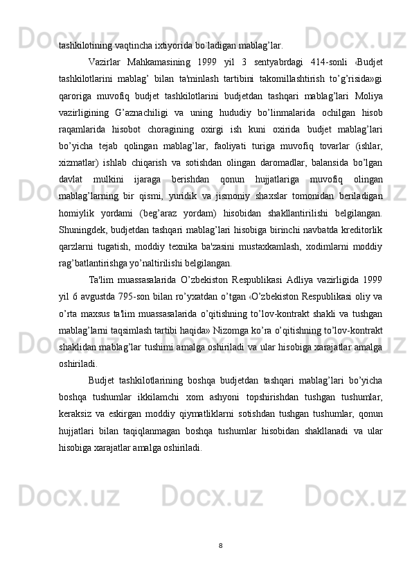 tashkilotining   vaqtincha   ixtiyorida bo`ladigan   mablag’lar.
V az i r l ar   M a hka m a s i n in g   1 99 9   y il   3   se n t y a b r d a g i   4 1 4 - so n l i  « Bud j et
tashkilotlarini   mablag’   bilan   ta'minlash   tartibini   takomillashtirish   to’g’risida»gi
qaroriga   muvofiq   budjet   tashkilotlarini   budjetdan   tashqari   mablag’lari   Moliya
vazirligining   G’aznachiligi   va   uning   hududiy   bo’linmalarida   ochilgan   hisob
raqamlarida   hisobot   choragining   oxirgi   ish   kuni   oxirida   budjet   mablag’lari
bo’yicha   tejab   qolingan   mablag’lar,   faoliyati   turiga   muvofiq   tovarlar   (ishlar,
xizmatlar)   ishlab   chiqarish   va   sotishdan   olingan   daromadlar,   balansida   bo’lgan
davlat   mulkini   ijaraga   berishdan   qonun   hujjatlariga   muvofiq   olingan
mablag’larning   bir   qismi,   yuridik   va   jismoniy   shaxslar   tomonidan   beriladigan
homiylik   yordami   (beg’araz   yordam)   hisobidan   shakllantirilishi   belgilangan.
Shuningdek, budjetdan tashqari mablag’lari hisobiga birinchi navbatda kreditorlik
qarzlarni   tugatish,   moddiy   texnika   ba'zasini   mustaxkamlash,   xodimlarni   moddiy
rag’batlantirishga   yo’naltirilishi   belgilangan.
Ta'lim   muassasalarida   O’zbekiston   Respublikasi   Adliya   vazirligida   1999
yil   6 a vg u st da   79 5 - so n b i l a n r o’ y xat d an o’ t g a n  	
« O’ z b e k i st on   R e s pu b li ka s i o l iy va
o’rta   maxsus   ta'lim   muassasalarida   o’qitishning   to’lov-kontrakt   shakli   va   tushgan
mablag’larni   taqsimlash   tartibi   haqida»   Nizomga   ko’ra   o’qitishning   to’lov-kontrakt
shaklidan mablag’lar tushimi amalga oshiriladi va ular hisobiga xarajatlar amalga
oshiriladi.
Budjet   tashkilotlarining   boshqa   budjetdan   tashqari   mablag’lari   bo’yicha
boshqa   tushumlar   ikkilamchi   xom   ashyoni   topshirishdan   tushgan   tushumlar,
keraksiz   va   eskirgan   moddiy   qiymatliklarni   sotishdan   tushgan   tushumlar,   qonun
hujjatlari   bilan   taqiqlanmagan   boshqa   tushumlar   hisobidan   shakllanadi   va   ular
hisobiga   xarajatlar amalga oshiriladi.
8 