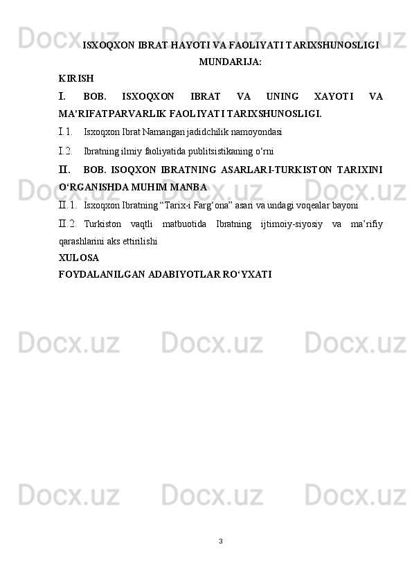 ISXOQXON IBRAT HАYOTI VА FАОLIYATI TАRIХSHUNОSLIGI
MUNDARIJA: 
KIRISH 
I. BOB.   ISXOQXON   IBRAT   VA   UNING   XAYOTI   VA
MA’RIFATPARVARLIK FAOLIYATI TARIXSHUNOSLIGI. 
I.1. Isxoqxon Ibrat Namangan jadidchilik namoyondasi 
I.2. Ibratning ilmiy faoliyatida publitsistikaning o‘rni 
II. BOB.   ISOQXON   IBRATNING   ASARLARI-TURKISTON   TARIXINI
O‘RGANISHDA MUHIM MANBA 
II.1. Isxoqxon Ibratning “Tarix-i Farg‘ona” asari va undagi voqealar bayoni  
II.2. Turkiston   vaqtli   matbuotida   Ibratning   ijtimoiy - siyosiy   va   ma ’ rifiy
qarashlarini   aks   ettirilishi  
XULOSA 
FOYDALANILGAN ADABIYOTLAR RO‘YXATI 
 
 
 
 
 
 
 
 
3  
  