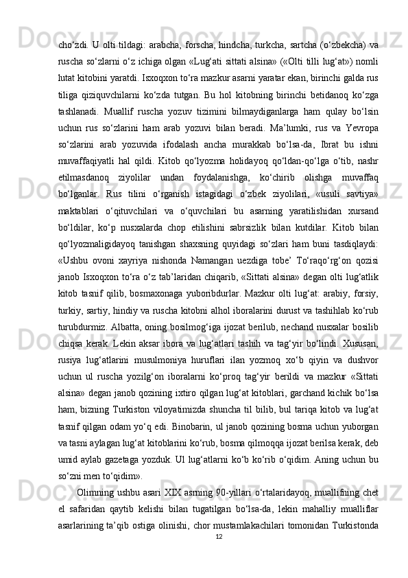 cho‘zdi. U  olti   tildagi:  arabcha,  forscha,  hindcha,  turkcha,  sartcha  (o‘zbekcha)  va
ruscha so‘zlarni o‘z ichiga olgan «Lug‘ati sittati alsina» («Olti tilli lug‘at») nomli
lutat kitobini yaratdi. Isxoqxon to‘ra mazkur asarni yaratar ekan, birinchi galda rus
tiliga   qiziquvchilarni   ko‘zda   tutgan.   Bu   hol   kitobning   birinchi   betidanoq   ko‘zga
tashlanadi.   Muallif   ruscha   yozuv   tizimini   bilmaydiganlarga   ham   qulay   bo‘lsin
uchun   rus   so‘zlarini   ham   arab   yozuvi   bilan   beradi.   Ma’lumki,   rus   va   Yevropa
so‘zlarini   arab   yozuvida   ifodalash   ancha   murakkab   bo‘lsa-da,   Ibrat   bu   ishni
muvaffaqiyatli   hal   qildi.   Kitob   qo‘lyozma   holidayoq   qo‘ldan-qo‘lga   o‘tib,   nashr
etilmasdanoq   ziyolilar   undan   foydalanishga,   ko‘chirib   olishga   muvaffaq
bo‘lganlar.   Rus   tilini   o‘rganish   istagidagi   o‘zbek   ziyolilari,   «usuli   savtiya»
maktablari   o‘qituvchilari   va   o‘quvchilari   bu   asarning   yaratilishidan   xursand
bo‘ldilar,   ko‘p   nusxalarda   chop   etilishini   sabrsizlik   bilan   kutdilar.   Kitob   bilan
qo‘lyozmaligidayoq   tanishgan   shaxsning   quyidagi   so‘zlari   ham   buni   tasdiqlaydi:
«Ushbu   ovoni   xayriya   nishonda   Namangan   uezdiga   tobe’   To‘raqo‘rg‘on   qozisi
janob   Isxoqxon   to‘ra   o‘z   tab’laridan   chiqarib,   «Sittati   alsina»   degan   olti   lug‘atlik
kitob   tasnif   qilib,   bosmaxonaga   yuboribdurlar.   Mazkur   olti   lug‘at:   arabiy,   forsiy,
turkiy, sartiy, hindiy va ruscha kitobni alhol iboralarini durust va tashihlab ko‘rub
turubdurmiz. Albatta, oning bosilmog‘iga ijozat berilub, nechand nusxalar  bosilib
chiqsa   kerak.   Lekin   aksar   ibora   va   lug‘atlari   tashih   va   tag‘yir   bo‘lindi.   Xususan,
rusiya   lug‘atlarini   musulmoniya   huruflari   ilan   yozmoq   xo‘b   qiyin   va   dushvor
uchun   ul   ruscha   yozilg‘on   iboralarni   ko‘proq   tag‘yir   berildi   va   mazkur   «Sittati
alsina» degan janob qozining ixtiro qilgan lug‘at kitoblari, garchand kichik bo‘lsa
ham,  bizning   Turkiston   viloyatimizda   shuncha   til   bilib,  bul   tariqa   kitob  va   lug‘at
tasnif qilgan odam yo‘q edi. Binobarin, ul janob qozining bosma uchun yuborgan
va tasni aylagan lug‘at kitoblarini ko‘rub, bosma qilmoqqa ijozat berilsa kerak, deb
umid aylab gazetaga yozduk. Ul lug‘atlarni ko‘b ko‘rib o‘qidim. Aning uchun bu
so‘zni men to‘qidim». 
Olimning ushbu asari XIX asrning 90-yillari o‘rtalaridayoq, muallifning chet
el   safaridan   qaytib   kelishi   bilan   tugatilgan   bo‘lsa-da,   lekin   mahalliy   mualliflar
asarlarining ta’qib ostiga  olinishi, chor  mustamlakachilari  tomonidan Turkistonda
12  
  