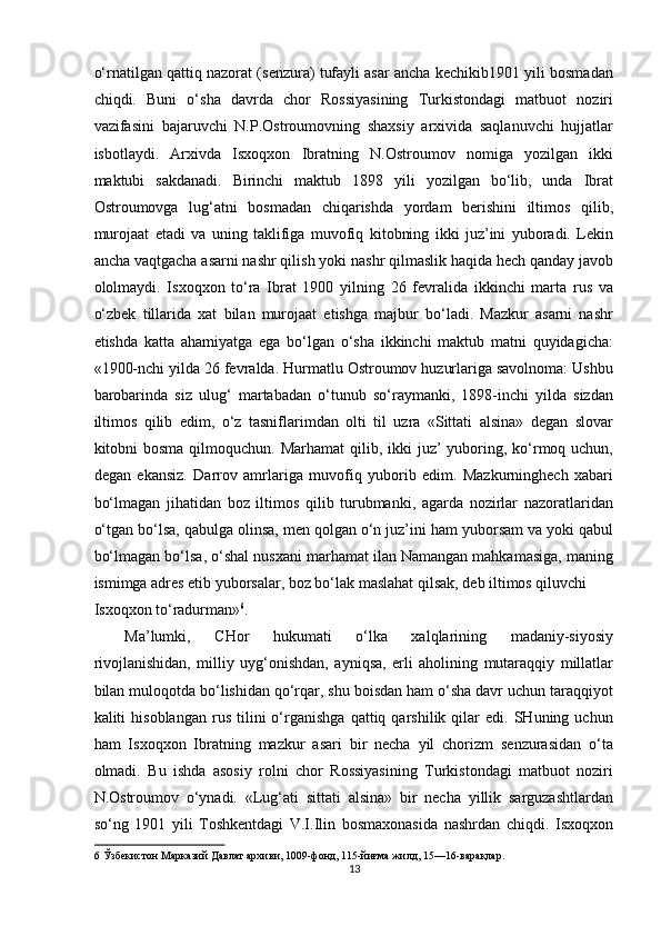 o‘rnatilgan qattiq nazorat (senzura) tufayli asar ancha kechikib1901 yili bosmadan
chiqdi.   Buni   o‘sha   davrda   chor   Rossiyasining   Turkistondagi   matbuot   noziri
vazifasini   bajaruvchi   N.P.Ostroumovning   shaxsiy   arxivida   saqlanuvchi   hujjatlar
isbotlaydi.   Arxivda   Isxoqxon   Ibratning   N.Ostroumov   nomiga   yozilgan   ikki
maktubi   sakdanadi.   Birinchi   maktub   1898   yili   yozilgan   bo‘lib,   unda   Ibrat
Ostroumovga   lug‘atni   bosmadan   chiqarishda   yordam   berishini   iltimos   qilib,
murojaat   etadi   va   uning   taklifiga   muvofiq   kitobning   ikki   juz’ini   yuboradi.   Lekin
ancha vaqtgacha asarni nashr qilish yoki nashr qilmaslik haqida hech qanday javob
ololmaydi.   Isxoqxon   to‘ra   Ibrat   190   yilning   26   fevralida   ikkinchi   marta   rus   va
o‘zbek   tillarida   xat   bilan   murojaat   etishga   majbur   bo‘ladi.   Mazkur   asarni   nashr
etishda   katta   ahamiyatga   ega   bo‘lgan   o‘sha   ikkinchi   maktub   matni   quyidagicha:
«190-nchi yilda 26 fevralda. Hurmatlu Ostroumov huzurlariga savolnoma: Ushbu
barobarinda   siz   ulug‘   martabadan   o‘tunub   so‘raymanki,   1898-inchi   yilda   sizdan
iltimos   qilib   edim,   o‘z   tasniflarimdan   olti   til   uzra   «Sittati   alsina»   degan   slovar
kitobni  bosma qilmoquchun. Marhamat  qilib, ikki  juz’  yuboring, ko‘rmoq uchun,
degan   ekansiz.   Darrov   amrlariga   muvofiq   yuborib   edim.   Mazkurninghech   xabari
bo‘lmagan   jihatidan   boz   iltimos   qilib   turubmanki,   agarda   nozirlar   nazoratlaridan
o‘tgan bo‘lsa, qabulga olinsa, men qolgan o‘n juz’ini ham yuborsam va yoki qabul
bo‘lmagan bo‘lsa, o‘shal nusxani marhamat ilan Namangan mahkamasiga, maning
ismimga adres etib yuborsalar, boz bo‘lak maslahat qilsak, deb iltimos qiluvchi 
Isxoqxon to‘radurman» 6
. 
Ma’lumki,   CHor   hukumati   o‘lka   xalqlarining   madaniy-siyosiy
rivojlanishidan,   milliy   uyg‘onishdan,   ayniqsa,   erli   aholining   mutaraqqiy   millatlar
bilan muloqotda bo‘lishidan qo‘rqar, shu boisdan ham o‘sha davr uchun taraqqiyot
kaliti   hisoblangan   rus   tilini   o‘rganishga   qattiq   qarshilik  qilar   edi.   SHuning  uchun
ham   Isxoqxon   Ibratning   mazkur   asari   bir   necha   yil   chorizm   senzurasidan   o‘ta
olmadi.   Bu   ishda   asosiy   rolni   chor   Rossiyasining   Turkistondagi   matbuot   noziri
N.Ostroumov   o‘ynadi.   «Lug‘ati   sittati   alsina»   bir   necha   yillik   sarguzashtlardan
so‘ng   1901   yili   Toshkentdagi   V.I.Ilin   bosmaxonasida   nashrdan   chiqdi.   Isxoqxon
6  Ўзбекистон Марказий Давлат архиви, 109-фонд, 115-йиғма жилд, 15—16-варақлар. 
13  
  