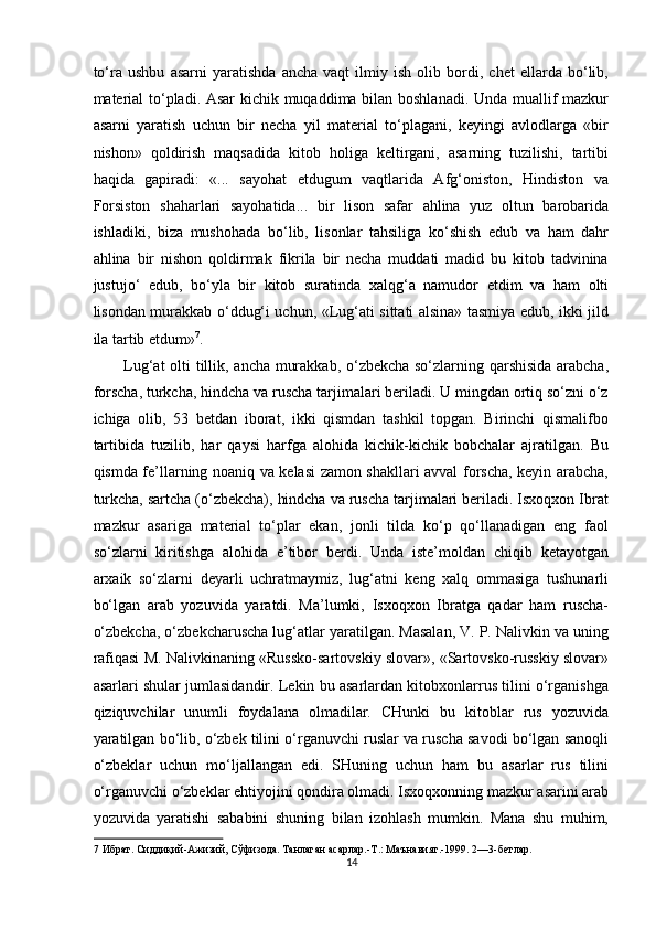 to‘ra   ushbu   asarni   yaratishda   ancha   vaqt   ilmiy   ish   olib   bordi,   chet   ellarda   bo‘lib,
material  to‘pladi. Asar kichik muqaddima bilan boshlanadi. Unda muallif mazkur
asarni   yaratish   uchun   bir   necha   yil   material   to‘plagani,   keyingi   avlodlarga   «bir
nishon»   qoldirish   maqsadida   kitob   holiga   keltirgani,   asarning   tuzilishi,   tartibi
haqida   gapiradi:   «...   sayohat   etdugum   vaqtlarida   Afg‘oniston,   Hindiston   va
Forsiston   shaharlari   sayohatida...   bir   lison   safar   ahlina   yuz   oltun   barobarida
ishladiki,   biza   mushohada   bo‘lib,   lisonlar   tahsiliga   ko‘shish   edub   va   ham   dahr
ahlina   bir   nishon   qoldirmak   fikrila   bir   necha   muddati   madid   bu   kitob   tadvinina
justujo‘   edub,   bo‘yla   bir   kitob   suratinda   xalqg‘a   namudor   etdim   va   ham   olti
lisondan murakkab o‘ddug‘i uchun, «Lug‘ati sittati alsina» tasmiya edub, ikki jild
ila tartib etdum» 7
. 
Lug‘at olti tillik, ancha murakkab, o‘zbekcha so‘zlarning qarshisida arabcha,
forscha, turkcha, hindcha va ruscha tarjimalari beriladi. U mingdan ortiq so‘zni o‘z
ichiga   olib,   53   betdan   iborat,   ikki   qismdan   tashkil   topgan.   Birinchi   qismalifbo
tartibida   tuzilib,   har   qaysi   harfga   alohida   kichik-kichik   bobchalar   ajratilgan.   Bu
qismda fe’llarning noaniq va kelasi zamon shakllari avval forscha, keyin arabcha,
turkcha, sartcha (o‘zbekcha), hindcha va ruscha tarjimalari beriladi. Isxoqxon Ibrat
mazkur   asariga   material   to‘plar   ekan,   jonli   tilda   ko‘p   qo‘llanadigan   eng   faol
so‘zlarni   kiritishga   alohida   e’tibor   berdi.   Unda   iste’moldan   chiqib   ketayotgan
arxaik   so‘zlarni   deyarli   uchratmaymiz,   lug‘atni   keng   xalq   ommasiga   tushunarli
bo‘lgan   arab   yozuvida   yaratdi.   Ma’lumki,   Isxoqxon   Ibratga   qadar   ham   ruscha-
o‘zbekcha, o‘zbekcharuscha lug‘atlar yaratilgan. Masalan, V. P. Nalivkin va uning
rafiqasi M. Nalivkinaning «Russko-sartovskiy slovar», «Sartovsko-russkiy slovar»
asarlari shular jumlasidandir. Lekin bu asarlardan kitobxonlarrus tilini o‘rganishga
qiziquvchilar   unumli   foydalana   olmadilar.   CHunki   bu   kitoblar   rus   yozuvida
yaratilgan bo‘lib, o‘zbek tilini o‘rganuvchi ruslar va ruscha savodi bo‘lgan sanoqli
o‘zbeklar   uchun   mo‘ljallangan   edi.   SHuning   uchun   ham   bu   asarlar   rus   tilini
o‘rganuvchi o‘zbeklar ehtiyojini qondira olmadi. Isxoqxonning mazkur asarini arab
yozuvida   yaratishi   sababini   shuning   bilan   izohlash   mumkin.   Mana   shu   muhim,
7  Ибрат. Сиддиқий-Ажизий, Сўфизода. Танлаган асарлар.-Т.: Маънавият.-1999. 2—3-бетлар. 
14  
  