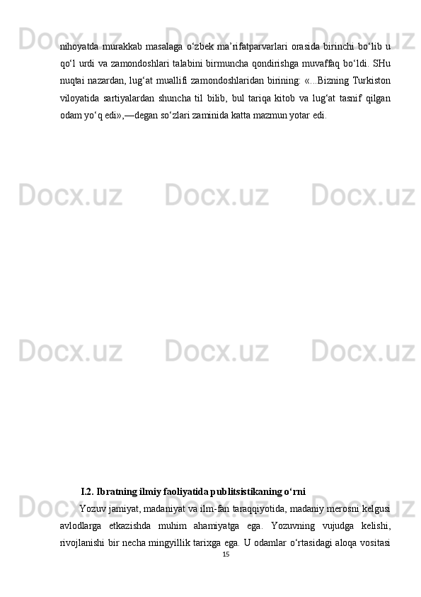 nihoyatda   murakkab   masalaga   o‘zbek   ma’rifatparvarlari   orasida   birinchi   bo‘lib   u
qo‘l  urdi  va zamondoshlari  talabini  birmuncha qondirishga  muvaffaq bo‘ldi. SHu
nuqtai   nazardan,  lug‘at   muallifi   zamondoshlaridan  birining:   «...Bizning  Turkiston
viloyatida   sartiyalardan   shuncha   til   bilib,   bul   tariqa   kitob   va   lug‘at   tasnif   qilgan
odam yo‘q edi»,—degan so‘zlari zaminida katta mazmun yotar edi. 
 
 
 
 
 
 
 
 
 
 
 
 
 
 
 
 
 
 
 
 
 
I.2. Ibratning ilmiy faoliyatida publitsistikaning o‘rni 
Yozuv jamiyat, madaniyat va ilm-fan taraqqiyotida, madaniy merosni kelgusi
avlodlarga   etkazishda   muhim   ahamiyatga   ega.   Yozuvning   vujudga   kelishi,
rivojlanishi  bir necha mingyillik tarixga ega. U odamlar o‘rtasidagi  aloqa vositasi
15  
  