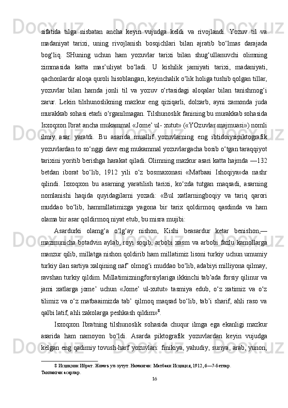 sifatida   tilga   nisbatan   ancha   keyin   vujudga   keldi   va   rivojlandi.   Yozuv   til   va
madaniyat   tarixi,   uning   rivojlanish   bosqichlari   bilan   ajratib   bo‘lmas   darajada
bog‘liq.   SHuning   uchun   ham   yozuvlar   tarixi   bilan   shug‘ullanuvchi   olimning
zimmasida   katta   mas’uliyat   bo‘ladi.   U   kishilik   jamiyati   tarixi,   madaniyati,
qachonlardir aloqa quroli hisoblangan, keyinchalik o‘lik holiga tushib qolgan tillar,
yozuvlar   bilan   hamda   jonli   til   va   yozuv   o‘rtasidagi   aloqalar   bilan   tanishmog‘i
zarur.   Lekin   tilshunoslikning   mazkur   eng   qiziqarli,   dolzarb,   ayni   zamonda   juda
murakkab sohasi etarli o‘rganilmagan. Tilshunoslik fanining bu murakkab sohasida
Isxoqxon Ibrat ancha mukammal «Jome’ ul- xutut» («YOzuvlar majmuasi») nomli
ilmiy   asar   yaratdi.   Bu   asarida   muallif   yozuvlarning   eng   ibtidoiysipiktografik
yozuvlardan to so‘nggi davr eng mukammal yozuvlargacha bosib o‘tgan taraqqiyot
tarixini yoritib berishga harakat qiladi. Olimning mazkur asari katta hajmda —132
betdan   iborat   bo‘lib,   1912   yili   o‘z   bosmaxonasi   «Matbaai   Ishoqiya»da   nashr
qilindi.   Isxoqxon   bu   asarning   yaratilish   tarixi,   ko‘zda   tutgan   maqsadi,   asarning
nomlanishi   haqida   quyidagilarni   yozadi:   «Bul   xatlarningboqiy   va   tariq   qarori
muddao   bo‘lib,   hammillatimizga   yagona   bir   tarix   qoldirmoq   qasdinda   va   ham
olama bir asar qoldirmoq niyat etub, bu misra mujibi: 
Asardurki   olamg‘a   o‘lg‘ay   nishon,   Kishi   beasardur   ketar   benishon,—
mazmunicha   botadvin   aylab,   royi   soqib,   arbobi   xasm   va   arbobi   fazlu   kamollarga
manzur qilib, millatga nishon qoldirib ham millatimiz lisoni turkiy uchun umumiy
turkiy ilan sartiya xalqining naf’ olmog‘i muddao bo‘lib, adabiyi milliyona qilmay,
ravshan turkiy qildim. Millatimizningforsiylariga ikkinchi tab’ada forsiy qilinur va
jami   xatlarga   jome’   uchun   «Jome’   ul-xutut»   tasmiya   edub,   o‘z   xatimiz   va   o‘z
tilimiz   va   o‘z   matbaaimizda   tab’   qilmoq   maqsad   bo‘lib,   tab’i   sharif,   ahli   raso   va
qalbi latif, ahli zakolarga peshkash qildim» 8
. 
Isxoqxon   Ibratning   tilshunoslik   sohasida   chuqur   ilmga   ega   ekanligi   mazkur
asarida   ham   namoyon   bo‘ldi.   Asarda   piktografik   yozuvlardan   keyin   vujudga
kelgan eng qadimiy tovush-harf yozuvlari:  finikiya, yahudiy, suriya, arab, yunon,
8  Исҳоқхон Ибрат. Жомеъ ул-хутут. Наманган: Матбааи Исҳоқия, 1912, 6—7-бетлар. 
Танланган асарлар.  
16  
  