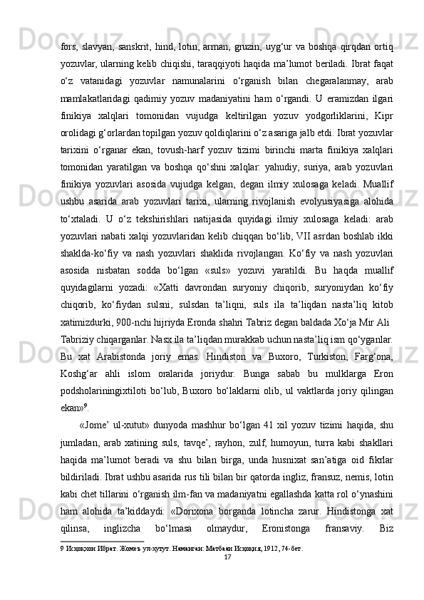 fors,  slavyan,  sanskrit,  hind,  lotin,  arman, gruzin, uyg‘ur  va  boshqa  qirqdan  ortiq
yozuvlar, ularning kelib chiqishi, taraqqiyoti haqida ma’lumot beriladi. Ibrat faqat
o‘z   vatanidagi   yozuvlar   namunalarini   o‘rganish   bilan   chegaralanmay,   arab
mamlakatlaridagi   qadimiy   yozuv   madaniyatini   ham   o‘rgandi.   U   eramizdan   ilgari
finikiya   xalqlari   tomonidan   vujudga   keltirilgan   yozuv   yodgorliklarini,   Kipr
orolidagi g‘orlardan topilgan yozuv qoldiqlarini o‘z asariga jalb etdi. Ibrat yozuvlar
tarixini   o‘rganar   ekan,   tovush-harf   yozuv   tizimi   birinchi   marta   finikiya   xalqlari
tomonidan   yaratilgan   va   boshqa   qo‘shni   xalqlar:   yahudiy,   suriya,   arab   yozuvlari
finikiya   yozuvlari   asosida   vujudga   kelgan,   degan   ilmiy   xulosaga   keladi.   Muallif
ushbu   asarida   arab   yozuvlari   tarixi,   ularning   rivojlanish   evolyusiyasiga   alohida
to‘xtaladi.   U   o‘z   tekshirishlari   natijasida   quyidagi   ilmiy   xulosaga   keladi:   arab
yozuvlari  nabati  xalqi  yozuvlaridan  kelib chiqqan bo‘lib, VII  asrdan boshlab  ikki
shaklda-ko‘fiy   va   nash   yozuvlari   shaklida   rivojlangan.   Ko‘fiy   va   nash   yozuvlari
asosida   nisbatan   sodda   bo‘lgan   «suls»   yozuvi   yaratildi.   Bu   haqda   muallif
quyidagilarni   yozadi:   «Xatti   davrondan   suryoniy   chiqorib,   suryoniydan   ko‘fiy
chiqorib,   ko‘fiydan   sulsni,   sulsdan   ta’liqni,   suls   ila   ta’liqdan   nasta’liq   kitob
xatimizdurki, 9-nchi hijriyda Eronda shahri Tabriz degan baldada Xo‘ja Mir Ali 
Tabriziy chiqarganlar. Nasx ila ta’liqdan murakkab uchun nasta’liq ism qo‘yganlar.
Bu   xat   Arabistonda   joriy   emas.   Hindiston   va   Buxoro,   Turkiston,   Farg‘ona,
Koshg‘ar   ahli   islom   oralarida   joriydur.   Bunga   sabab   bu   mulklarga   Eron
podsholariningixtiloti   bo‘lub,   Buxoro   bo‘laklarni   olib,   ul   vaktlarda   joriy   qilingan
ekan» 9
. 
«Jome’   ul-xutut»   dunyoda   mashhur   bo‘lgan   41   xil   yozuv   tizimi   haqida,   shu
jumladan,   arab   xatining   suls,   tavqe’,   rayhon,   zulf,   humoyun,   turra   kabi   shakllari
haqida   ma’lumot   beradi   va   shu   bilan   birga,   unda   husnixat   san’atiga   oid   fikrlar
bildiriladi. Ibrat ushbu asarida rus tili bilan bir qatorda ingliz, fransuz, nemis, lotin
kabi chet tillarini o‘rganish ilm-fan va madaniyatni egallashda katta rol o‘ynashini
ham   alohida   ta’kiddaydi:   «Dorixona   borganda   lotincha   zarur.   Hindistonga   xat
qilinsa,   inglizcha   bo‘lmasa   olmaydur,   Eronistonga   fransaviy.   Biz
9  Исҳоқхон Ибрат. Жомеъ ул-хутут. Наманган: Матбааи Исҳоқия, 1912, 74-бет. 
17  
  