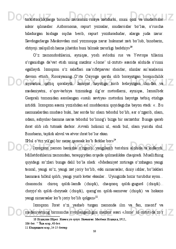 turkiston(lik)larga   birinchi   zarurimiz   rusiya   xatidurki,   muni   qozi   va   mudarrislar
inkor   qilmaslar.   Axbornoma,   rapurt   yozsalar,   mudarrislar   bo‘lsa,   o‘ruscha
biladurgan   kishiga   oqcha   berib,   rapurt   yozduradurlar,   alarga   juda   zarur.
Savdogarlarga   Maskovdan   mol   yozmoqqa   zarur   hukumat   xati   bo‘lub,   binobarin,
ehtiyoji xalqulloh hama jihatdin buni bilmak zarurligi badehiy» 10
. 
O‘z   zamondoshlarini,   ayniqsa,   yosh   avlodni   rus   va   Yevropa   tillarini
o‘rganishga   da’vat   etish   uning   mazkur   «Jome’   ul-xutut»   asarida   alohida   o‘rinni
egallaydi.   Isxoqxon   o‘z   salaflari   ma’rifatparvar   shoirlar,   olimlar   an’analarini
davom   ettirib,   Rossiyaning   O‘rta   Osiyoga   qarshi   olib   borayotgan   bosqinchilik
siyosatini   qattiq   qoralaydi.   Jamiyat   hayotiga   kirib   kelayotgan   ilm-fan   va
madaniyatni,   o‘quv-tarbiya   tizimidagi   ilg‘or   metodlarni,   ayniqsa,   Ismoilbek
Gasprali   tomonidan   asoslangan   «usuli   savtiya»   metodini   hayotga   tatbiq   etishga
intiddi. Isxoqxon asarni yozishdan asl muddaosini quyidagicha bayon etadi: «...Bu
namunalardan mudsao buki, har asrda bir olam tabodul bo‘lib, asr o‘zgarib, olam,
odam, ashyolar-hamma narsa tabodul bo‘lmog‘i  bizga bir  sarxatdur. Bunga qarab
ibrat   olib   ish   tutmak   darkor.   Avvali   holimiz   ul,   emdi   bul,   olam   yurishi   shul.
Binobarin, tajdidi ahvol va atvor ibrat bo‘lur ekan. 
SHul o‘ttiz yil(ga) bir nazar qarasak ko‘b farklar bor» 14
. 
Isxoqxon   zamon   hamisha   o‘zgarib,   yangilanib   turishini   alohida   ta’kidlaydi.
Millatdoshlarini zamondan, taraqqiydan orqada qolmaslikka chaqiradi. Muallifning
quyidagi   so‘zlari   bunga   dalil   bo‘la   oladi:   «Madaniyat   xotiraga   o‘xshagan   yangi
taomil,   yangi   so‘z,   yangi   xat   joriy   bo‘lib,   eski   nimarsalar,   diniy   ishlar,   bo‘laklari
hammasi bilkul qolib, yangi yurib ketar ekanlar... Uyingizda hozir turubdur ayon...
chunonchi:   chiroq   qoldi-lamfa   (chiqdi),   chaqmoq   qoldi-gugurd   (chiqdi)...
choyjo‘sh   qoldi-choynak   (chiqdi),   qumg‘on   qoldi-samovar   (chiqdi)   va   hokazo
yangi nimarsalar ko‘b joriy bo‘lib qolgan» 11
. 
Isxoqxon   Ibrat   o‘zi   yashab   turgan   zamonda   ilm   va   fan,   maorif   va
madaniyatning  birmuncha   rivojlanganligini  mazkur   asari  «Jome’  ul-xutut»da  zo‘r
10  Исҳоқхон Ибрат. Жомеъ ул-хутут. Наманган: Матбааи Исҳоқия, 1912, 
106-бет.   14
 Ўша асар, 48-бет. 
11  Юқоридаги асар, 14-15-бетлар 
18  
  