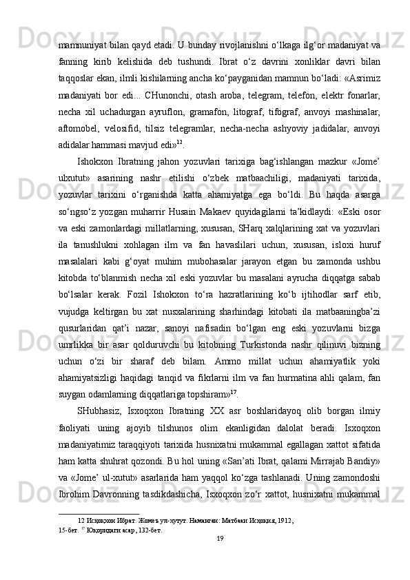 mamnuniyat bilan qayd etadi. U bunday rivojlanishni o‘lkaga ilg‘or madaniyat va
fanning   kirib   kelishida   deb   tushundi.   Ibrat   o‘z   davrini   xonliklar   davri   bilan
taqqoslar ekan, ilmli kishilarning ancha ko‘payganidan mamnun bo‘ladi: «Asrimiz
madaniyati   bor   edi...   CHunonchi,   otash   aroba,   telegram,   telefon,   elektr   fonarlar,
necha   xil   uchadurgan   ayruflon,   gramafon,   litograf,   tifograf,   anvoyi   mashinalar,
aftomobel,   velosifid,   tilsiz   telegramlar,   necha-necha   ashyoviy   jadidalar,   anvoyi
adidalar hammasi mavjud edi» 12
. 
Ishokxon   Ibratning   jahon   yozuvlari   tarixiga   bag‘ishlangan   mazkur   «Jome’
ulxutut»   asarining   nashr   etilishi   o‘zbek   matbaachiligi,   madaniyati   tarixida,
yozuvlar   tarixini   o‘rganishda   katta   ahamiyatga   ega   bo‘ldi.   Bu   haqda   asarga
so‘ngso‘z   yozgan   muharrir   Husain   Makaev   quyidagilarni   ta’kidlaydi:   «Eski   osor
va  eski   zamonlardagi   millatlarning,  xususan,  SHarq  xalqlarining  xat  va   yozuvlari
ila   tanushlukni   xohlagan   ilm   va   fan   havaslilari   uchun,   xususan,   isloxi   huruf
masalalari   kabi   g‘oyat   muhim   mubohasalar   jarayon   etgan   bu   zamonda   ushbu
kitobda   to‘blanmish   necha   xil   eski   yozuvlar   bu   masalani   ayrucha   diqqatga   sabab
bo‘lsalar   kerak.   Fozil   Ishokxon   to‘ra   hazratlarining   ko‘b   ijtihodlar   sarf   etib,
vujudga   keltirgan   bu   xat   nusxalarining   sharhindagi   kitobati   ila   matbaaningba’zi
qusurlaridan   qat’i   nazar,   sanoyi   nafisadin   bo‘lgan   eng   eski   yozuvlarni   bizga
umrlikka   bir   asar   qolduruvchi   bu   kitobning   Turkistonda   nashr   qilinuvi   bizning
uchun   o‘zi   bir   sharaf   deb   bilam.   Ammo   millat   uchun   ahamiyatlik   yoki
ahamiyatsizligi   haqidagi   tanqid   va   fikrlarni   ilm   va   fan   hurmatina   ahli   qalam,   fan
suygan odamlarning diqqatlariga topshiram» 17
. 
SHubhasiz,   Isxoqxon   Ibratning   XX   asr   boshlaridayoq   olib   borgan   ilmiy
faoliyati   uning   ajoyib   tilshunos   olim   ekanligidan   dalolat   beradi.   Isxoqxon
madaniyatimiz taraqqiyoti tarixida husnixatni mukammal egallagan xattot sifatida
ham katta shuhrat qozondi. Bu hol uning «San’ati Ibrat, qalami Mirrajab Bandiy»
va «Jome’  ul-xutut»  asarlarida  ham  yaqqol   ko‘zga  tashlanadi.  Uning  zamondoshi
Ibrohim   Davronning   tasdikdashicha,   Isxoqxon   zo‘r   xattot,   husnixatni   mukammal
12  Исҳоқхон Ибрат. Жомеъ ул-хутут. Наманган: Матбааи Исҳоқия, 1912, 
15-бет.  17
 Юқоридаги асар, 132-бет. 
19  
  