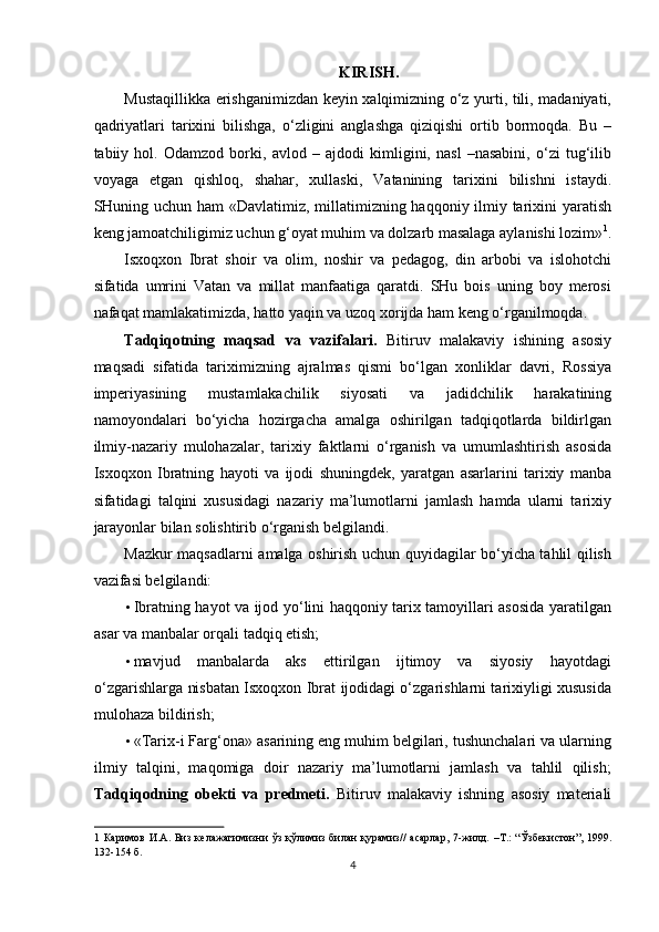 KIRISH. 
Mustaqillikka erishganimizdan keyin xalqimizning o‘z yurti, tili, madaniyati,
qadriyatlari   tarixini   bilishga,   o‘zligini   anglashga   qiziqishi   ortib   bormoqda.   Bu   –
tabiiy   hol.   Odamzod   borki,   avlod   –   ajdodi   kimligini,   nasl   –nasabini,   o‘zi   tug‘ilib
voyaga   etgan   qishloq,   shahar,   xullaski,   Vatanining   tarixini   bilishni   istaydi.
SHuning uchun ham «Davlatimiz, millatimizning haqqoniy ilmiy tarixini yaratish
keng jamoatchiligimiz uchun g‘oyat muhim va dolzarb masalaga aylanishi lozim» 1
.
Isxoqxon   Ibrat   shoir   va   olim,   noshir   va   pedagog,   din   arbobi   va   islohotchi
sifatida   umrini   Vatan   va   millat   manfaatiga   qaratdi.   SHu   bois   uning   boy   merosi
nafaqat mamlakatimizda, hatto yaqin va uzoq xorijda ham keng o‘rganilmoqda. 
Tadqiqotning   maqsad   va   vazifalari.   Bitiruv   malakaviy   ishining   asosiy
maqsadi   sifatida   tariximizning   ajralmas   qismi   bo‘lgan   xonliklar   davri,   Rossiya
imperiyasining   mustamlakachilik   siyosati   va   jadidchilik   harakatining
namoyondalari   bo‘yicha   hozirgacha   amalga   oshirilgan   tadqiqotlarda   bildirlgan
ilmiy-nazariy   mulohazalar,   tarixiy   faktlarni   o‘rganish   va   umumlashtirish   asosida
Isxoqxon   Ibratning   hayoti   va   ijodi   shuningdek,   yaratgan   asarlarini   tarixiy   manba
sifatidagi   talqini   xususidagi   nazariy   ma’lumotlarni   jamlash   hamda   ularni   tarixiy
jarayonlar bilan solishtirib o‘rganish belgilandi. 
Mazkur maqsadlarni amalga oshirish uchun quyidagilar bo‘yicha tahlil qilish
vazifasi belgilandi: 
• Ibratning hayot va ijod yo‘lini haqqoniy tarix tamoyillari asosida yaratilgan
asar va manbalar orqali tadqiq etish; 
• mavjud   manbalarda   aks   ettirilgan   ijtimoy   va   siyosiy   hayotdagi
o‘zgarishlarga nisbatan Isxoqxon Ibrat ijodidagi o‘zgarishlarni tarixiyligi xususida
mulohaza bildirish; 
• «Tarix-i Farg‘ona»   asarining eng muhim belgilari, tushunchalari va ularning
ilmiy   talqini,   maqomiga   doir   nazariy   ma’lumotlarni   jamlash   va   tahlil   qilish;
Tadqiqodning   obekti   va   predmeti.   Bitiruv   malakaviy   ishning   asosiy   materiali
1   Каримов  И.А.  Биз   келажагимизни   ўз   қўлимиз   билан  қурамиз//   асарлар,   7-жилд.  –Т.:  “Ўзбекистон”,  1999.
132-154 б. 
4  
  