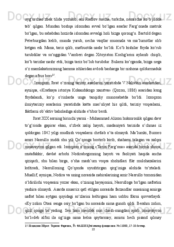 uyg‘urchao‘zbek tilida yozulub, ani Radlov ruscha, turkcha, nemischa ko‘b jildda
tab’   qilgan.   Mundan   boshqa   islomdan   avval   bo‘lgan   asarlar   Farg‘onada   matruk
bo‘lgan, bu sababdan hozirda islomdan avvalgi holi bizga qorong‘u. Bartold degan
Peterburgdan   kelib,   munda   yurub,   necha   vaqtlar   muomala   va   ma’lumotlar   olib
ketgan edi. Mana, tarix qilib, matbuotda nashr  bo‘ldi. Ko‘b kishilar  foyda ko‘rub
turubdilar   va   so‘nggidan   Vamberi   degan   Xitoyiston   Koshg‘arini   aylanib   chiqib,
ko‘b tarixlar nashr etdi, bizga tarix bo‘lub turubdur. Bularni ko‘rganda, bizga nega
o‘z mamlakatimizning hamma ishlaridan avlodi basharga bir nishona qoldurmaduk
degan afsus bor» 15
. 
  Isxoqxon   Ibrat   o‘zining   tarixiy   asarlarini   yaratishda   V.Nalivkin   asarlaridan,
ayniqsa,   «Kratkaya   istoriya   Kokandskogo   xanstva»   (Qozon,   1886)   asaridan   keng
foydalandi,   ko‘p   o‘rinlarda   unga   tanqidiy   munosabatda   bo‘ldi.   Isxoqxon
ilmiytarixiy   asarlarini   yaratishda   katta   mas’uliyat   his   qildi,   tarixiy   voqealarni,
faktlarni ob’ektiv baholashga alohida e’tibor berdi. 
Ibrat XIX asrning birinchi yarmi - Muhammad Alixon hukmronlik qilgan davr
to‘g‘risida   gapirar   ekan,   o‘zbek   xalqi   hayoti,   madaniyati   tarixida   o‘chmas   iz
qoldirgan 1842 yilgi mudhish voqealarni chetlab o‘ta olmaydi. Ma’lumki, Buxoro
amiri   Nasrullo  xuddi   shu   yili   Qo‘qonga  bostirib   kirib,   shaharni   talagan  va   xalqni
xonavayron qilgan edi. Isxoqxon o‘zining «Tarixi Farg‘ona» asarida buyuk shoira,
mutafakkir,   davlat   arbobi   Nodirabegimning   hayoti   va   faoliyati   haqida   ancha
qiziqarli,   shu   bilan   birga,   o‘sha   mash’um   voqea   shohidlari   fikr   mulohazalarini
keltiradi,   Nasrulloning   Qo‘qonda   uyushtirgan   qirg‘iniga   alohida   to‘xtaladi.
Muallif, ayniqsa, Nodira va uning norasida nabiralarining amir Nasrullo tomonidan
o‘ldirilishi voqeasini yozar ekan, o‘zining hayajonini, Nasrulloga bo‘lgan nafratini
yashira olmaydi. Asarda muarrix qatl etilgan norasida farzandlar onasining amirga
nafrat   bilan   aytgan   quyidagi   so‘zlarini   keltirgani   ham   ushbu   fikrni   quvvatlaydi:
«Ey zolim Otasi senga osiy bo‘lgan bu norasida nima gunoh qildi. Berahm zolim,
qizil   qonga   bo‘yading.   Sen   ham   mendek   nuri   chash-mingdan   ajrab,   xonavayron
bo‘l»deb   alfoz   ila   og‘ziga   nima   kelsa   qaytarmay,   amirni   hech   pisand   qilmay
15  Исҳоқхон Ибрат. Тарихи Фарғона, Ўз ФАШИ Қўлёзмалар фонди инв. № 1108, 17-18-бетлар. 
22  
  