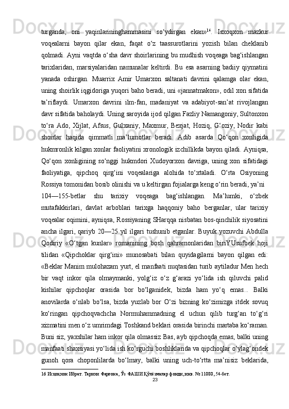 turganda,   oni   yaqinlarininghammasini   so‘ydirgan   ekan» 16
.   Isxoqxon   mazkur
voqealarni   bayon   qilar   ekan,   faqat   o‘z   taassurotlarini   yozish   bilan   cheklanib
qolmadi. Ayni vaqtda o‘sha davr shoirlarining bu mudhish voqeaga bag‘ishlangan
tarixlaridan,   marsiyalaridan   namunalar   keltirdi.   Bu   esa   asarning   badiiy   qiymatini
yanada   oshirgan.   Muarrix   Amir   Umarxon   saltanati   davrini   qalamga   olar   ekan,
uning shoirlik iqgidoriga yuqori baho beradi, uni «jannatmakon», odil xon sifatida
ta’riflaydi.   Umarxon   davrini   ilm-fan,   madaniyat   va   adabiyot-san’at   rivojlangan
davr sifatida baholaydi. Uning saroyida ijod qilgan Fazliy Namangoniy, Sultonxon
to‘ra   Ado,   Xijlat,   Afsus,   Gulxaniy,   Maxmur,   Bexjat,   Hoziq,   G‘oziy,   Nodir   kabi
shoirlar   haqida   qimmatli   ma’lumotlar   beradi.   Adib   asarda   Qo‘qon   xonligida
hukmronlik kilgan xonlar faoliyatini xronologik izchillikda bayon qiladi. Ayniqsa,
Qo‘qon   xonligining   so‘nggi   hukmdori   Xudoyorxon   davriga,   uning   xon   sifatidagi
faoliyatiga,   qipchoq   qirg‘ini   voqealariga   alohida   to‘xtaladi.   O‘rta   Osiyoning
Rossiya tomonidan bosib olinishi va u keltirgan fojialarga keng o‘rin beradi, ya’ni 
104—155-betlar   shu   tarixiy   voqeaga   bag‘ishlangan.   Ma’lumki,   o‘zbek
mutafakkirlari,   davlat   arboblari   tarixga   haqqoniy   baho   berganlar,   ular   tarixiy
voqealar oqimini, ayniqsa,  Rossiyaning  SHarqqa nisbatan bos-qinchilik siyosatini
ancha  ilgari,  qariyb  2a25 yil   ilgari   tushunib  etganlar. Buyuk  yozuvchi   Abdulla
Qodiriy   «O‘tgan   kunlar»   romanining   bosh   qahramonlaridan   biriYUsufbek   hoji
tilidan   «Qipchoklar   qirg‘ini»   munosabati   bilan   quyidagilarni   bayon   qilgan   edi:
«Beklar Manim mulohazam yurt, el manfaati nuqtasidan turib aytiladur Men hech
bir   vaqt   inkor   qila   olmaymanki,   yolg‘iz   o‘z   g‘arazi   yo‘lida   ish   qiluvchi   palid
kishilar   qipchoqlar   orasida   bor   bo‘lganidek,   bizda   ham   yo‘q   emas...   Balki
anovilarda   o‘nlab   bo‘lsa,   bizda   yuzlab   bor   O‘zi   bizning   ko‘zimizga   itdek   sovuq
ko‘ringan   qipchoqvachcha   Normuhammadning   el   uchun   qilib   turg‘an   to‘g‘ri
xizmatini men o‘z umrimdagi Toshkand beklari orasida birinchi martaba ko‘raman.
Buni siz, yaxshilar ham inkor qila olmassiz Bas, ayb qipchoqda emas, balki uning
manfaati shaxsiyasi yo‘lida ish ko‘rguchi boshliklarida va qipchoqlar o‘ylag‘ondek
gunoh   qora   choponlilarda   bo‘lmay,   balki   uning   uch-to‘rtta   ma’nisiz   beklarida,
16  Исҳоқхон Ибрат. Тарихи Фарғона, Ўз ФАШИ Қўлёзмалар фонди, инв. № 1108, 54-бет. 
23  
  