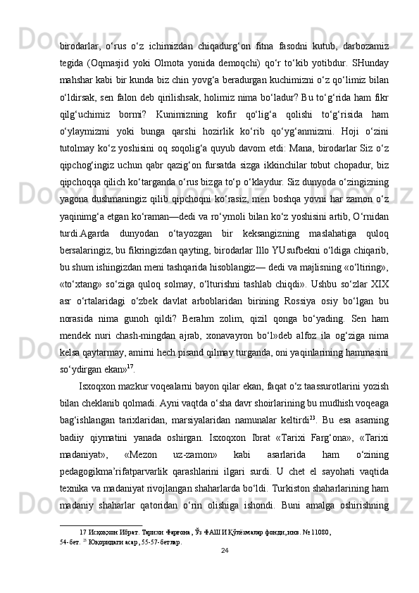 birodarlar,   o‘rus   o‘z   ichimizdan   chiqadurg‘on   fitna   fasodni   kutub,   darbozamiz
tegida   (Oqmasjid   yoki   Olmota   yonida   demoqchi)   qo‘r   to‘kib   yotibdur.   SHunday
mahshar kabi bir kunda biz chin yovg‘a beradurgan kuchimizni o‘z qo‘limiz bilan
o‘ldirsak, sen falon deb qirilishsak, holimiz nima bo‘ladur? Bu to‘g‘rida ham fikr
qilg‘uchimiz   bormi?   Kunimizning   kofir   qo‘lig‘a   qolishi   to‘g‘risida   ham
o‘ylaymizmi   yoki   bunga   qarshi   hozirlik   ko‘rib   qo‘yg‘anmizmi.   Hoji   o‘zini
tutolmay ko‘z yoshisini  oq soqolig‘a quyub davom etdi: Mana, birodarlar Siz o‘z
qipchog‘ingiz   uchun   qabr   qazig‘on   fursatda   sizga   ikkinchilar   tobut   chopadur,   biz
qipchoqqa qilich ko‘targanda o‘rus bizga to‘p o‘klaydur. Siz dunyoda o‘zingizning
yagona  dushmaningiz   qilib  qipchoqni  ko‘rasiz,  men  boshqa  yovni  har   zamon  o‘z
yaqinimg‘a etgan ko‘raman—dedi va ro‘ymoli bilan ko‘z yoshisini artib, O‘rnidan
turdi.Agarda   dunyodan   o‘tayozgan   bir   keksangizning   maslahatiga   quloq
bersalaringiz, bu fikringizdan qayting, birodarlar Illo YUsufbekni o‘ldiga chiqarib,
bu shum ishingizdan meni tashqarida hisoblangiz— dedi va majlisning «o‘ltiring»,
«to‘xtang»   so‘ziga   quloq   solmay,   o‘lturishni   tashlab   chiqdi».   Ushbu   so‘zlar   XIX
asr   o‘rtalaridagi   o‘zbek   davlat   arboblaridan   birining   Rossiya   osiy   bo‘lgan   bu
norasida   nima   gunoh   qildi?   Berahm   zolim,   qizil   qonga   bo‘yading.   Sen   ham
mendek   nuri   chash-mingdan   ajrab,   xonavayron   bo‘l»deb   alfoz   ila   og‘ziga   nima
kelsa qaytarmay, amirni hech pisand qilmay turganda, oni yaqinlarining hammasini
so‘ydirgan ekan» 17
. 
Isxoqxon mazkur voqealarni bayon qilar ekan, faqat o‘z taassurotlarini yozish
bilan cheklanib qolmadi. Ayni vaqtda o‘sha davr shoirlarining bu mudhish voqeaga
bag‘ishlangan   tarixlaridan,   marsiyalaridan   namunalar   keltirdi 23
.   Bu   esa   asarning
badiiy   qiymatini   yanada   oshirgan.   Isxoqxon   Ibrat   «Tarixi   Farg‘ona»,   «Tarixi
madaniyat»,   «Mezon   uz-zamon»   kabi   asarlarida   ham   o‘zining
pedagogikma’rifatparvarlik   qarashlarini   ilgari   surdi.   U   chet   el   sayohati   vaqtida
texnika va madaniyat rivojlangan shaharlarda bo‘ldi. Turkiston shaharlarining ham
madaniy   shaharlar   qatoridan   o‘rin   olishiga   ishondi.   Buni   amalga   oshirishning
17  Исҳоқхон Ибрат. Тарихи Фарғона, Ўз ФАШИ Қўлёзмалар фонди, инв. № 1108, 
54-бет.  23
 Юқоридаги асар, 55-57-бетлар. 
24  
  