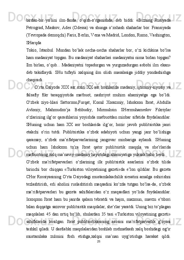 birdan-bir   yo‘lini   ilm-fanda,   o‘qish-o‘rganishda,   deb   biddi:   «Bizning   Rusiyada
Petrograd,   Maskov,   Ades   (Odessa)   va  shunga   o‘xshash   shaharlar   bor.  Fransiyada
(Yevropada demoqchi) Faris, Berlin, Vena va Madrid, London, Rumo, Vashington,
SHarqda 
Tokio,   Istanbul.   Mundan   bo‘lak   necha-necha   shaharlar   bor,   o‘zi   kichkina   bo‘lsa
ham madaniyat topgan. Bu madaniyat shaharlari madaniyatni nima birlan topgan?
Ilm   birlan,   o‘qub...   Madaniyatni   topadurgan   va   yurguzadurgan   asbobi   ilm   ekan»
deb   takidlaydi.   SHu   tufayli   xalqning   ilm   olish   masalasiga   jiddiy   yondashishga
chaqiradi. 
O‘rta Osiyoda XIX asr oxiri  XX asr  boshlarida madaniy, ijtimoiy-siyosiy va
falsafiy   fikr   taraqqiyotida   matbuot,   nashriyot   muhim   ahamiyatga   ega   bo‘ldi.
O‘zbek   ziyo-lilari   Sattorxon,Furqat,   Komil   Xorazmiy,   Ishokxon   Ibrat,   Abdulla
Avloniy,   Mahmudxo‘ja   Behbudiy,   Mirmuhsin   SHermuhamedov   Fikriylar
o‘zlarining ilg‘or  qarashlarini yoyishda matbuotdan minbar  sifatida foydalandilar.
SHuning   uchun   ham   XX   asr   boshlarida   ilg‘or,   hozir   javob   publitsistika   janri
etakchi   o‘rin   tutdi.   Publitsistika   o‘zbek   adabiyoti   uchun   yangi   janr   bo‘lishiga
qaramay,   o‘zbek   ma’rifatparvarlarining   jangovar   minbariga   aylandi.   SHuning
uchun   ham   Ishokxon   to‘ra   Ibrat   qator   publitsistik   maqola   va   she’rlarida
matbuotning xalq ma’naviy-madaniy hayotidagi ahamiyatiga yuksak baho berdi. 
O‘zbek   ma’rifatparvarlari   o‘zlarining   ilk   publitsistik   asarlarini   o‘zbek   tilida
birinchi   bor   chiqqan   «Turkiston   viloyatining   gazeti»da   e’lon   qildilar.   Bu   gazeta
CHor Rossiyasining O‘rta Osiyodagi mustamlakachilik siesatini amalga oshirishni
tezlashtirish,   erli   aholini   ruslashtirish   maqsadini   ko‘zda   tutgan   bo‘lsa-da,   o‘zbek
ma’rifatparvarlari   bu   gazeta   sahifalaridan   o‘z   maqsadlari   yo‘lida   foydalandilar.
Isxoqxon   Ibrat   ham   bu   janrda   qalam   tebratdi   va   hajm,   mazmun,   mavzu   e’tibori
bilan diqqatga sazovor publitsistik maqolalar, she’rlar yaratdi. Uning biz to‘plagan
maqolalari   45   dan   ortiq   bo‘lib,   shulardan   35   tasi   «Turkiston   viloyatining   gazeti»
sahifalarida   bosilgan.   Ibrat   publitsistikasining   asosini   ma’rifatparvarlik   g‘oyasi
tashkil qiladi. U dastlabki maqolalaridan boshlab mehnatkash xalq boshidagi og‘ir
mustamlaka   zulmini   fosh   etishga,xalqni   ma’nan   uyg‘otishga   harakat   qildi.
25  
  