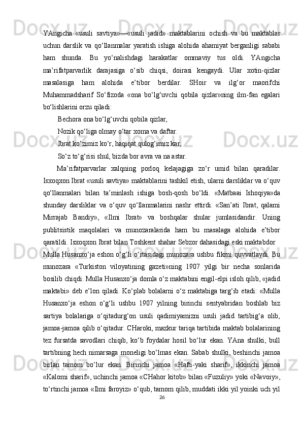 YAngicha   «usuli   savtiya»—«usuli   jadid»   maktablarini   ochish   va   bu   maktablar
uchun   darslik   va   qo‘llanmalar   yaratish   ishiga   alohida   ahamiyat   berganligi   sababi
ham   shunda.   Bu   yo‘nalishdagi   harakatlar   ommaviy   tus   oldi.   YAngicha
ma’rifatparvarlik   darajasiga   o‘sib   chiqsi,   doirasi   kengaydi.   Ular   xotin-qizlar
masalasiga   ham   alohida   e’tibor   berdilar.   SHoir   va   ilg‘or   maorifchi
Muhammadsharif   So‘fizoda   «ona   bo‘lg‘uvchi   qobila   qizlar»ning   ilm-fan   egalari
bo‘lishlarini orzu qiladi: 
Bechora ona bo‘lg‘uvchi qobila qizlar, 
Nozik qo‘liga olmay o‘tar xoma va daftar. 
Ibrat ko‘zimiz ko‘r, haqiqat qulog‘imiz kar, 
So‘z to‘g‘risi shul, bizda bor avra va na astar. 
Ma’rifatparvarlar   xalqning   porloq   kelajagiga   zo‘r   umid   bilan   qaradilar.
Isxoqxon Ibrat «usuli savtiya» maktablarini tashkil etish, ularni darsliklar va o‘quv
qo‘llanmalari   bilan   ta’minlash   ishiga   bosh-qosh   bo‘ldi.   «Matbaai   Ishoqiya»da
shunday   darsliklar   va   o‘quv   qo‘llanmalarini   nashr   ettirdi.   «San’ati   Ibrat,   qalami
Mirrajab   Bandiy»,   «Ilmi   Ibrat»   va   boshqalar   shular   jumlasidandir.   Uning
publitsistik   maqolalari   va   munozaralarida   ham   bu   masalaga   alohida   e’tibor
qaratildi. Isxoqxon Ibrat bilan Toshkent shahar Sebzor dahasidagi eski maktabdor 
Mulla Husanxo‘ja eshon o‘g‘li o‘rtasidagi munozara ushbu fikrni quvvatlaydi. Bu
munozara   «Turkiston   viloyatining   gazeti»ning   1907   yilgi   bir   necha   sonlarida
bosilib chiqdi. Mulla Husanxo‘ja domla o‘z maktabini engil-elpi isloh qilib, «jadid
maktabi»   deb   e’lon   qiladi.   Ko‘plab   bolalarni   o‘z   maktabiga   targ‘ib   etadi:   «Mulla
Husanxo‘ja   eshon   o‘g‘li   ushbu   1907   yilning   birinchi   sentyabridan   boshlab   biz
sartiya   bolalariga   o‘qitadurg‘on   usuli   qadimiyamizni   usuli   jadid   tartibig‘a   olib,
jamoa-jamoa qilib o‘qitadur. CHaroki, mazkur tariqa tartibida maktab bolalarining
tez   fursatda   savodlari   chiqib,   ko‘b   foydalar   hosil   bo‘lur   ekan.   YAna   shulki,   bull
tartibning  hech   nimarsaga   moneligi   bo‘lmas   ekan.  Sabab  shulki,   beshinchi  jamoa
birlan   tamom   bo‘lur   ekan.   Birinchi   jamoa   «Hafti-yaki   sharif»,   ikkinchi   jamoa
«Kalomi sharif», uchinchi jamoa «CHahor kitob» bilan «Fuzuliy» yoki «Navoiy»,
to‘rtinchi jamoa «Ilmi faroyiz» o‘qub, tamom qilib, muddati ikki yil yoinki uch yil
26  
  