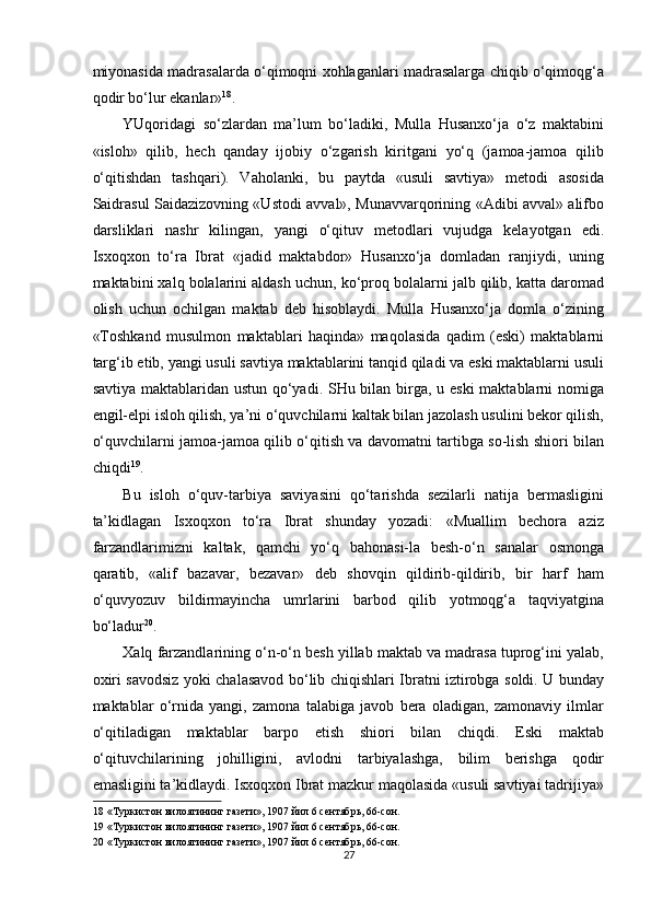 miyonasida madrasalarda o‘qimoqni xohlaganlari madrasalarga chiqib o‘qimoqg‘a
qodir bo‘lur ekanlar» 18
. 
YUqoridagi   so‘zlardan   ma’lum   bo‘ladiki,   Mulla   Husanxo‘ja   o‘z   maktabini
«isloh»   qilib,   hech   qanday   ijobiy   o‘zgarish   kiritgani   yo‘q   (jamoa-jamoa   qilib
o‘qitishdan   tashqari).   Vaholanki,   bu   paytda   «usuli   savtiya»   metodi   asosida
Saidrasul Saidazizovning «Ustodi avval», Munavvarqorining «Adibi avval» alifbo
darsliklari   nashr   kilingan,   yangi   o‘qituv   metodlari   vujudga   kelayotgan   edi.
Isxoqxon   to‘ra   Ibrat   «jadid   maktabdor»   Husanxo‘ja   domladan   ranjiydi,   uning
maktabini xalq bolalarini aldash uchun, ko‘proq bolalarni jalb qilib, katta daromad
olish   uchun   ochilgan   maktab   deb   hisoblaydi.   Mulla   Husanxo‘ja   domla   o‘zining
«Toshkand   musulmon   maktablari   haqinda»   maqolasida   qadim   (eski)   maktablarni
targ‘ib etib, yangi usuli savtiya maktablarini tanqid qiladi va eski maktablarni usuli
savtiya maktablaridan ustun qo‘yadi. SHu bilan birga, u eski  maktablarni  nomiga
engil-elpi isloh qilish, ya’ni o‘quvchilarni kaltak bilan jazolash usulini bekor qilish,
o‘quvchilarni jamoa-jamoa qilib o‘qitish va davomatni tartibga so-lish shiori bilan
chiqdi 19
. 
Bu   isloh   o‘quv-tarbiya   saviyasini   qo‘tarishda   sezilarli   natija   bermasligini
ta’kidlagan   Isxoqxon   to‘ra   Ibrat   shunday   yozadi:   «Muallim   bechora   aziz
farzandlarimizni   kaltak,   qamchi   yo‘q   bahonasi-la   besh-o‘n   sanalar   osmonga
qaratib,   «alif   bazavar,   bezavar»   deb   shovqin   qildirib-qildirib,   bir   harf   ham
o‘quvyozuv   bildirmayincha   umrlarini   barbod   qilib   yotmoqg‘a   taqviyatgina
bo‘ladur 20
. 
Xalq farzandlarining o‘n-o‘n besh yillab maktab va madrasa tuprog‘ini yalab,
oxiri savodsiz yoki chalasavod bo‘lib chiqishlari Ibratni iztirobga soldi. U bunday
maktablar   o‘rnida   yangi,   zamona   talabiga   javob   bera   oladigan,   zamonaviy   ilmlar
o‘qitiladigan   maktablar   barpo   etish   shiori   bilan   chiqdi.   Eski   maktab
o‘qituvchilarining   johilligini,   avlodni   tarbiyalashga,   bilim   berishga   qodir
emasligini ta’kidlaydi. Isxoqxon Ibrat mazkur maqolasida «usuli savtiyai tadrijiya»
18  «Туркистон вилоятининг газети», 1907 йил 6 сентябрь, 66-сон. 
19  «Туркистон вилоятининг газети», 1907 йил 6 сентябрь, 66-сон. 
20  «Туркистон вилоятининг газети», 1907 йил 6 сентябрь, 66-сон. 
27  
  