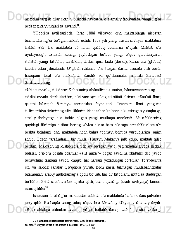 metodini targ‘ib qilar ekan, u birinchi navbatda, o‘z amaliy faoliyatiga, yangi ilg‘or
pedagogika yutuqlariga suyandi 21
. 
YUqorida   aytilganidek,   Ibrat   1886   yildayoq   eski   maktablarga   nisbatan
birmuncha ilg‘or bo‘lgan maktab ochdi. 1907 yili yangi «usuli savtiya» maktabini
tashkil   etdi.   Bu   maktabda   25   nafar   qishloq   bolalarini   o‘qitdi.   Maktab   o‘z
uyidayorug‘,   derazali   xonaga   joylashgan   bo‘lib,   yangi   o‘quv   qurollariparta,
stolstul,   yangi   kitoblar,   darsliklar,   daftar,   qora   taxta   (doska),   kurrai   arz   (globus)
kabilar   bilan   jihozlandi.   O‘qitish   ishlarini   o‘zi   tuzgan   dastur   asosida   olib   bordi.
Isxoqxon   Ibrat   o‘z   maktabida   darslik   va   qo‘llanmalar   sifatida   Saidrasul
Saidazizovning 
«Ustodi avval», Ali Asqar Kalininning «Muallim us-soniy», Munavvarqorining 
«Adibi avval» darsliklaridan, o‘zi yaratgan «Lug‘ati sittati alsina», «San’ati Ibrat,
qalami   Mirrajab   Bandiy»   asarlaridan   foydalandi.   Isxoqxon   Ibrat   yangicha
ta’limtarbiya tizimining afzalliklarini isbotlashda ko‘proq o‘zi erishgan yutuqlarga,
amaliy   faoliyatga   o‘zi   tatbiq   qilgan   yangi   usullarga   asoslandi.   Mutafakkirning
quyidagi   fikrlariga   e’tibor   bering:   «Men   o‘zim   ham   o‘zimga   qarashlik   o‘nta-o‘n
beshta   bolalarni   eski   maktabda   hech   bahra   topmay,   behuda   yurduqlarina   jonim
achib,   Qozon   tarafindan...   bir   mulla   (Husayn   Makaev)   jalb   edub,   maktab   qilib
berdim.   Maktabning   kushodig‘a   uch   oy   bo‘lgan   yo‘q,   yigirmadan   ziyoda   kichik
bolalar,   o‘n-o‘n   beshta   odamlar   «alif   nima?»   degan   savolina   «kaltak»   deb   javob
beruvchilar   tamomi   savodi   chiqib,   har   narsani   yozadurgan   bo‘ldilar.   To‘rt-beshta
etti   va   sakkiz   sanalar   Qo‘qonda   yurub,   hech   narsa   bilmagan   mullabachchalar
bitamomihi arabiy mukolamag‘a qodir bo‘lub, har bir kitoblarni mutolaa etadurgan
bo‘ldilar.  SHul   sababdin   biz   tajriba   qilib,   bul   o‘qutishga   (usuli   savtiyaga)   tamom
ixlos qildik» 28
. 
Ishokxon Ibrat ilg‘or maktabdor sifatida o‘z maktabida haftalik dars jadvalini
joriy   qildi.   Bu   haqda   uning   sobiq   o‘quvchisi   Mirzaboy   G‘iyosov   shunday   deydi:
«Biz   maktabga   oldindan   tuzib   qo‘yilgan   haftalik   dars   jadvali   bo‘yicha   darslarga
21  «Туркистон вилоятининг газети», 1907 йил 6 сентябрь, 
66-сон.  28
 «Туркистон вилоятининг газети», 1907, 72-сон. 
28  
  