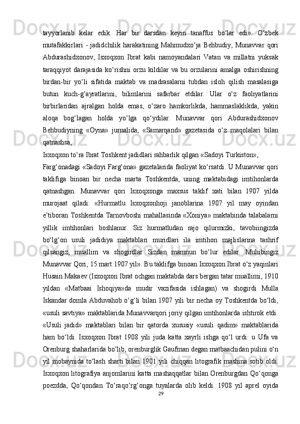 tayyorlanib   kelar   edik.   Har   bir   darsdan   keyin   tanaffus   bo‘lar   edi».   O‘zbek
mutafakkirlari   -   jadidchilik   harakatining   Mahmudxo‘ja   Behbudiy,   Munavvar   qori
Abdurashidxonov,   Isxoqxon   Ibrat   kabi   namoyandalari   Vatan   va   millatni   yuksak
taraqqiyot   darajasida   ko‘rishni   orzu   kildilar   va   bu   orzularini   amalga   oshirishning
birdan-bir   yo‘li   sifatida   maktab   va   madrasalarni   tubdan   isloh   qilish   masalasiga
butun   kuch-g‘ayratlarini,   bilimlarini   safarbar   etdilar.   Ular   o‘z   faoliyatlarini
birbirlaridan   ajralgan   holda   emas,   o‘zaro   hamkorlikda,   hammaslaklikda,   yakin
aloqa   bog‘lagan   holda   yo‘lga   qo‘ydilar.   Munavvar   qori   Abdurashidxonov
Behbudiyning   «Oyna»   jurnalida,   «Samarqand»   gazetasida   o‘z   maqolalari   bilan
qatnashsa, 
Isxoqxon to‘ra Ibrat Toshkent jadidlari rahbarlik qilgan «Sadoyi Turkiston», 
Farg‘onadagi «Sadoyi Farg‘ona» gazetalarida faoliyat ko‘rsatdi. U Munavvar qori
taklifiga   binoan   bir   necha   marta   Toshkentda,   uning   maktabidagi   imtihonlarda
qatnashgan.   Munavvar   qori   Isxoqxonga   maxsus   taklif   xati   bilan   1907   yilda
murojaat   qiladi:   «Hurmatlu   Isxoqxonhoji   janoblarina   1907   yil   may   oyindan
e’tiboran Toshkentda Tarnovboshi mahallasinda «Xoniya» maktabinda talabalarni
yillik   imtihonlari   boshlanur.   Siz   hurmatludan   rajo   qilurmizki,   tavobiingizda
bo‘lg‘on   usuli   jadidiya   maktablari   muridlari   ila   imtihon   majlislarina   tashrif
qilsangiz,   muallim   va   shogirdlar   Sizdan   mamnun   bo‘lur   edilar.   Muhibingiz
Munavvar Qori, 15 mart 1907 yil». Bu taklifga binoan Isxoqxon Ibrat o‘z yaqinlari
Husain Makaev (Isxoqxon Ibrat ochgan maktabda dars bergan tatar muallimi, 1910
yildan   «Matbaai   Ishoqiya»da   mudir   vazifasida   ishlagan)   va   shogirdi   Mulla
Iskandar domla Abduvahob o‘g‘li bilan 1907 yili bir necha oy Toshkentda bo‘ldi,
«usuli savtiya» maktablarida Munavvarqori joriy qilgan imtihonlarda ishtirok etdi.
«Usuli   jadid»   maktablari   bilan   bir   qatorda   xususiy   «usuli   qadim»   maktablarida
ham   bo‘ldi.   Isxoqxon   Ibrat   1908   yili   juda   katta   xayrli   ishga   qo‘l   urdi:   u   Ufa   va
Orenburg shaharlarida bo‘lib, orenburglik Gaufman degan matbaachidan pulini o‘n
yil mobaynida to‘lash sharti bilan 1901 yili chiqqan litografik mashina sotib oldi.
Isxoqxon litografiya anjomlarini katta mashaqqatlar bilan Orenburgdan Qo‘qonga
poezdda,   Qo‘qondan   To‘raqo‘rg‘onga   tuyalarda   olib   keldi.   1908   yil   aprel   oyida
29  
  