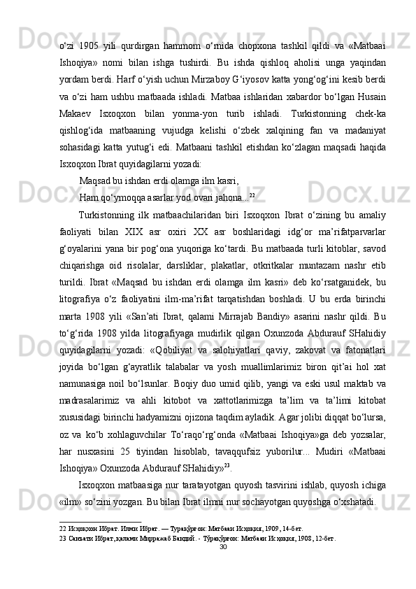 o‘zi   1905   yili   qurdirgan   hammom   o‘rnida   chopxona   tashkil   qildi   va   «Matbaai
Ishoqiya»   nomi   bilan   ishga   tushirdi.   Bu   ishda   qishloq   aholisi   unga   yaqindan
yordam berdi. Harf o‘yish uchun Mirzaboy G‘iyosov katta yong‘og‘ini kesib berdi
va   o‘zi   ham   ushbu   matbaada   ishladi.   Matbaa   ishlaridan   xabardor   bo‘lgan   Husain
Makaev   Isxoqxon   bilan   yonma-yon   turib   ishladi.   Turkistonning   chek-ka
qishlog‘ida   matbaaning   vujudga   kelishi   o‘zbek   xalqining   fan   va   madaniyat
sohasidagi  katta  yutug‘i  edi.  Matbaani   tashkil   etishdan  ko‘zlagan  maqsadi   haqida
Isxoqxon Ibrat quyidagilarni yozadi: 
Maqsad bu ishdan erdi olamga ilm kasri, 
Ham qo‘ymoqqa asarlar yod ovari jahona... 22
 
Turkistonning   ilk   matbaachilaridan   biri   Isxoqxon   Ibrat   o‘zining   bu   amaliy
faoliyati   bilan   XIX   asr   oxiri   XX   asr   boshlaridagi   idg‘or   ma’rifatparvarlar
g‘oyalarini  yana bir pog‘ona yuqoriga ko‘tardi. Bu matbaada turli kitoblar, savod
chiqarishga   oid   risolalar,   darsliklar,   plakatlar,   otkritkalar   muntazam   nashr   etib
turildi.   Ibrat   «Maqsad   bu   ishdan   erdi   olamga   ilm   kasri»   deb   ko‘rsatganidek,   bu
litografiya   o‘z   faoliyatini   ilm-ma’rifat   tarqatishdan   boshladi.   U   bu   erda   birinchi
marta   1908   yili   «San’ati   Ibrat,   qalami   Mirrajab   Bandiy»   asarini   nashr   qildi.   Bu
to‘g‘rida   1908   yilda   litografiyaga   mudirlik   qilgan   Oxunzoda   Abdurauf   SHahidiy
quyidagilarni   yozadi:   «Qobiliyat   va   salohiyatlari   qaviy,   zakovat   va   fatonatlari
joyida   bo‘lgan   g‘ayratlik   talabalar   va   yosh   muallimlarimiz   biron   qit’ai   hol   xat
namunasiga   noil   bo‘lsunlar.   Boqiy   duo   umid   qilib,   yangi   va   eski   usul   maktab   va
madrasalarimiz   va   ahli   kitobot   va   xattotlarimizga   ta’lim   va   ta’limi   kitobat
xususidagi birinchi hadyamizni ojizona taqdim ayladik. Agar jolibi diqqat bo‘lursa,
oz   va   ko‘b   xohlaguvchilar   To‘raqo‘rg‘onda   «Matbaai   Ishoqiya»ga   deb   yozsalar,
har   nusxasini   25   tiyindan   hisoblab,   tavaqqufsiz   yuborilur...   Mudiri   «Matbaai
Ishoqiya» Oxunzoda Abdurauf SHahidiy» 23
. 
Isxoqxon matbaasiga  nur  taratayotgan quyosh  tasvirini  ishlab, quyosh  ichiga
«ilm» so‘zini yozgan. Bu bilan Ibrat ilmni nur sochayotgan quyoshga o‘xshatadi. 
22  Исҳоқхон Ибрат. Илми Ибрат. — Турақўрғон: Матбааи Исҳоқия, 1909, 14-бет. 
23  Санъати Ибрат, қалами Мирражаб Бандий. - Тўрақўрғон: Матбааи Исҳоқия, 1908, 12-бет. 
30  
  