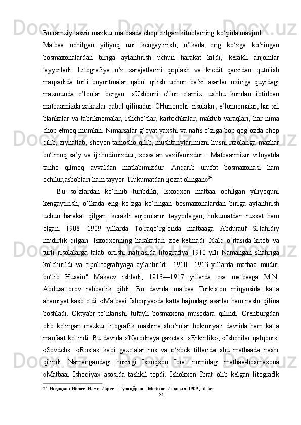 Bu ramziy tasvir mazkur matbaada chop etilgan kitoblarning ko‘pida mavjud. 
Matbaa   ochilgan   yiliyoq   uni   kengaytirish,   o‘lkada   eng   ko‘zga   ko‘ringan
bosmaxonalardan   biriga   aylantirish   uchun   harakat   kildi,   kerakli   anjomlar
tayyorladi.   Litografiya   o‘z   xarajatlarini   qoplash   va   kredit   qarzidan   qutulish
maqsadida   turli   buyurtmalar   qabul   qilish   uchun   ba’zi   asarlar   oxiriga   quyidagi
mazmunda   e’lonlar   bergan:   «Ushbuni   e’lon   etamiz,   ushbu   kundan   ibtidoan
matbaamizda zakazlar qabul qilinadur. CHunonchi: risolalar, e’lonnomalar, har xil
blankalar   va   tabriknomalar,   ishcho‘tlar,   kartochkalar,   maktub   varaqlari,   har   nima
chop etmoq mumkin. Nimarsalar g‘oyat yaxshi va nafis o‘ziga bop qog‘ozda chop
qilib, ziynatlab, shoyon tamosho qilib, mushtariylarimizni husni rizolariga mazhar
bo‘lmoq   sa’y   va   ijtihodimizdur,   xossatan   vazifamizdur...   Matbaaimizni   viloyatda
tanho   qilmoq   avvaldan   matlabimizdur.   Anqarib   urufot   bosmaxonasi   ham
ochilur,asboblari ham tayyor. Hukumatdan ijozat olingan» 24
. 
Bu   so‘zlardan   ko‘rinib   turibdiki,   Isxoqxon   matbaa   ochilgan   yiliyoquni
kengaytirish,   o‘lkada   eng   ko‘zga   ko‘ringan   bosmaxonalardan   biriga   aylantirish
uchun   harakat   qilgan,   kerakli   anjomlarni   tayyorlagan,   hukumatdan   ruxsat   ham
olgan.   1908—1909   yillarda   To‘raqo‘rg‘onda   matbaaga   Abdurauf   SHahidiy
mudirlik   qilgan.   Isxoqxonning   harakatlari   zoe   ketmadi.   Xalq   o‘rtasida   kitob   va
turli   risolalarga   talab   ortishi   natijasida   litografiya   1910   yili   Namangan   shahriga
ko‘chirildi   va   tipolitografiyaga   aylantirildi.   191a1913   yillarda   matbaa   mudiri
bo‘lib   Husain"   Makaev   ishladi,   1913—1917   yillarda   esa   matbaaga   M.N.
Abdusattorov   rahbarlik   qildi.   Bu   davrda   matbaa   Turkiston   miqyosida   katta
ahamiyat kasb etdi, «Matbaai Ishoqiya»da katta hajmdagi asarlar ham nashr qilina
boshladi.   Oktyabr   to‘ntarishi   tufayli   bosmaxona   musodara   qilindi.   Orenburgdan
olib   kelingan   mazkur   litografik   mashina   sho‘rolar   hokimiyati   davrida   ham   katta
manfaat  keltirdi. Bu davrda «Narodnaya gazeta», «Erkinlik», «Ishchilar qalqoni»,
«Sovdeb»,   «Rosta»   kabi   gazetalar   rus   va   o‘zbek   tillarida   shu   matbaada   nashr
qilindi.   Namangandagi   hozirgi   Isxoqxon   Ibrat   nomidagi   matbaa-bosmaxona
«Matbaai   Ishoqiya»   asosida   tashkil   topdi.   Ishokxon   Ibrat   olib   kelgan   litografik
24  Исҳоқхон Ибрат. Илми Ибрат. - Тўрақўрғон: Матбааи Исҳоқия, 1909, 16-бет 
31  
  