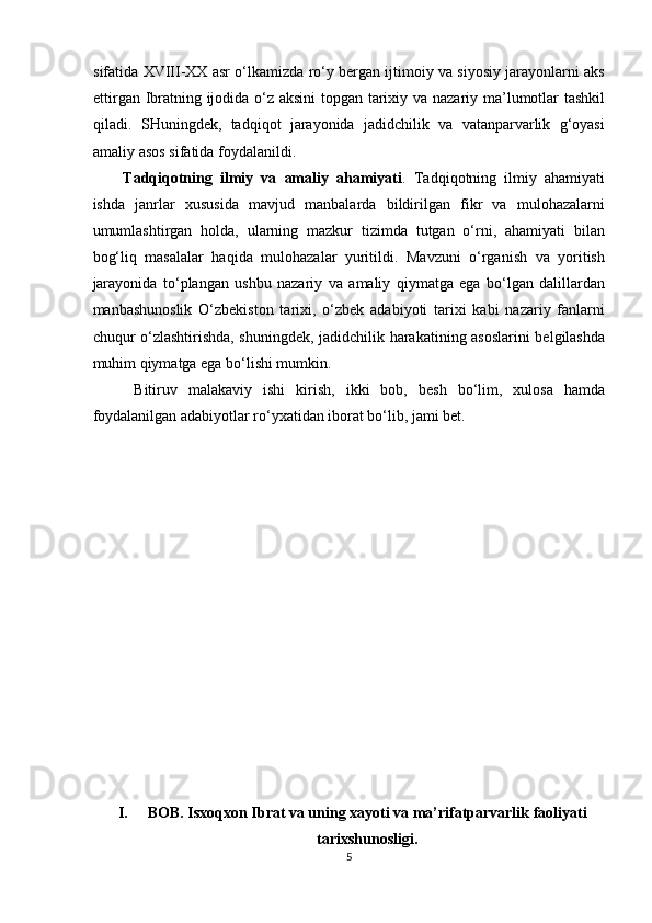 sifatida XVIII-XX asr o‘lkamizda ro‘y bergan ijtimoiy va siyosiy jarayonlarni aks
ettirgan Ibratning ijodida o‘z aksini  topgan tarixiy va nazariy ma’lumotlar tashkil
qiladi.   SHuningdek,   tadqiqot   jarayonida   jadidchilik   va   vatanparvarlik   g‘oyasi
amaliy asos sifatida foydalanildi. 
Tadqiqotning   ilmiy   va   amaliy   ahamiyati .   Tadqiqotning   ilmiy   ahamiyati
ishda   janrlar   xususida   mavjud   manbalarda   bildirilgan   fikr   va   mulohazalarni
umumlashtirgan   holda,   ularning   mazkur   tizimda   tutgan   o‘rni,   ahamiyati   bilan
bog‘liq   masalalar   haqida   mulohazalar   yuritildi.   Mavzuni   o‘rganish   va   yoritish
jarayonida   to‘plangan   ushbu   nazariy   va   amaliy   qiymatga   ega   bo‘lgan   dalillardan
manbashunoslik   O‘zbekiston   tarixi,   o‘zbek   adabiyoti   tarixi   kabi   nazariy   fanlarni
chuqur o‘zlashtirishda, shuningdek, jadidchilik harakatining asoslarini belgilashda
muhim qiymatga ega bo‘lishi mumkin. 
  Bitiruv   malakaviy   ishi   kirish,   ikki   bob,   besh   bo‘lim,   xulosa   hamda
foydalanilgan adabiyotlar ro‘yxatidan iborat bo‘lib, jami bet. 
 
 
 
 
 
 
 
 
 
 
 
 
 
 
I. BOB. Isxoqxon Ibrat va uning xayoti va ma’rifatparvarlik faoliyati
tarixshunosligi.
5  
  