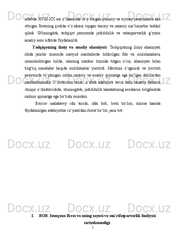 sifatida XVIII-XX asr o‘lkamizda ro‘y bergan ijtimoiy va siyosiy jarayonlarni aks
ettirgan Ibratning ijodida o‘z aksini  topgan tarixiy va nazariy ma’lumotlar tashkil
qiladi.   SHuningdek,   tadqiqot   jarayonida   jadidchilik   va   vatanparvarlik   g‘oyasi
amaliy asos sifatida foydalanildi. 
Tadqiqotning   ilmiy   va   amaliy   ahamiyati .   Tadqiqotning   ilmiy   ahamiyati
ishda   janrlar   xususida   mavjud   manbalarda   bildirilgan   fikr   va   mulohazalarni
umumlashtirgan   holda,   ularning   mazkur   tizimda   tutgan   o‘rni,   ahamiyati   bilan
bog‘liq   masalalar   haqida   mulohazalar   yuritildi.   Mavzuni   o‘rganish   va   yoritish
jarayonida   to‘plangan   ushbu   nazariy   va   amaliy   qiymatga   ega   bo‘lgan   dalillardan
manbashunoslik   O‘zbekiston   tarixi,   o‘zbek   adabiyoti   tarixi   kabi   nazariy   fanlarni
chuqur o‘zlashtirishda, shuningdek, jadidchilik harakatining asoslarini belgilashda
muhim qiymatga ega bo‘lishi mumkin. 
  Bitiruv   malakaviy   ishi   kirish,   ikki   bob,   besh   bo‘lim,   xulosa   hamda
foydalanilgan adabiyotlar ro‘yxatidan iborat bo‘lib, jami bet. 
 
 
 
 
 
 
 
 
 
 
 
 
 
 
I. BOB. Isxoqxon Ibrat va uning xayoti va ma’rifatparvarlik faoliyati
tarixshunosligi.
5