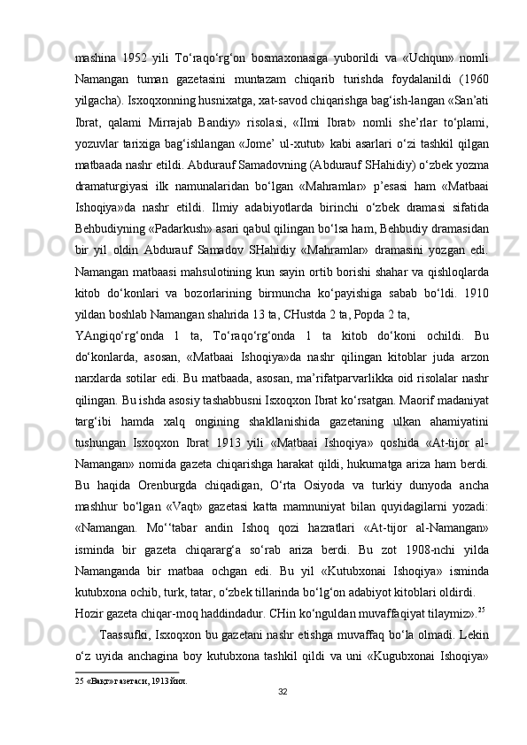 mashina   1952   yili   To‘raqo‘rg‘on   bosmaxonasiga   yuborildi   va   «Uchqun»   nomli
Namangan   tuman   gazetasini   muntazam   chiqarib   turishda   foydalanildi   (1960
yilgacha). Isxoqxonning husnixatga, xat-savod chiqarishga bag‘ish-langan «San’ati
Ibrat,   qalami   Mirrajab   Bandiy»   risolasi,   «Ilmi   Ibrat»   nomli   she’rlar   to‘plami,
yozuvlar   tarixiga   bag‘ishlangan   «Jome’   ul-xutut»   kabi   asarlari   o‘zi   tashkil   qilgan
matbaada nashr etildi. Abdurauf Samadovning (Abdurauf SHahidiy) o‘zbek yozma
dramaturgiyasi   ilk   namunalaridan   bo‘lgan   «Mahramlar»   p’esasi   ham   «Matbaai
Ishoqiya»da   nashr   etildi.   Ilmiy   adabiyotlarda   birinchi   o‘zbek   dramasi   sifatida
Behbudiyning «Padarkush» asari qabul qilingan bo‘lsa ham, Behbudiy dramasidan
bir   yil   oldin   Abdurauf   Samadov   SHahidiy   «Mahramlar»   dramasini   yozgan   edi.
Namangan matbaasi  mahsulotining kun sayin ortib borishi shahar va qishloqlarda
kitob   do‘konlari   va   bozorlarining   birmuncha   ko‘payishiga   sabab   bo‘ldi.   1910
yildan boshlab Namangan shahrida 13 ta, CHustda 2 ta, Popda 2 ta, 
YAngiqo‘rg‘onda   1   ta,   To‘raqo‘rg‘onda   1   ta   kitob   do‘koni   ochildi.   Bu
do‘konlarda,   asosan,   «Matbaai   Ishoqiya»da   nashr   qilingan   kitoblar   juda   arzon
narxlarda sotilar edi. Bu matbaada, asosan,  ma’rifatparvarlikka oid risolalar  nashr
qilingan. Bu ishda asosiy tashabbusni Isxoqxon Ibrat ko‘rsatgan. Maorif madaniyat
targ‘ibi   hamda   xalq   ongining   shakllanishida   gazetaning   ulkan   ahamiyatini
tushungan   Isxoqxon   Ibrat   1913   yili   «Matbaai   Ishoqiya»   qoshida   «At-tijor   al-
Namangan» nomida gazeta chiqarishga harakat qildi, hukumatga ariza ham berdi.
Bu   haqida   Orenburgda   chiqadigan,   O‘rta   Osiyoda   va   turkiy   dunyoda   ancha
mashhur   bo‘lgan   «Vaqt»   gazetasi   katta   mamnuniyat   bilan   quyidagilarni   yozadi:
«Namangan.   Mo‘‘tabar   andin   Ishoq   qozi   hazratlari   «At-tijor   al-Namangan»
isminda   bir   gazeta   chiqararg‘a   so‘rab   ariza   berdi.   Bu   zot   1908-nchi   yilda
Namanganda   bir   matbaa   ochgan   edi.   Bu   yil   «Kutubxonai   Ishoqiya»   isminda
kutubxona ochib, turk, tatar, o‘zbek tillarinda bo‘lg‘on adabiyot kitoblari oldirdi. 
Hozir gazeta chiqar-moq haddindadur. CHin ko‘nguldan muvaffaqiyat tilaymiz». 25
 
Taassufki, Isxoqxon bu gazetani nashr etishga muvaffaq bo‘la olmadi. Lekin
o‘z   uyida   anchagina   boy   kutubxona   tashkil   qildi   va   uni   «Kugubxonai   Ishoqiya»
25  «Вақт» газетаси, 1913 йил. 
32  
  