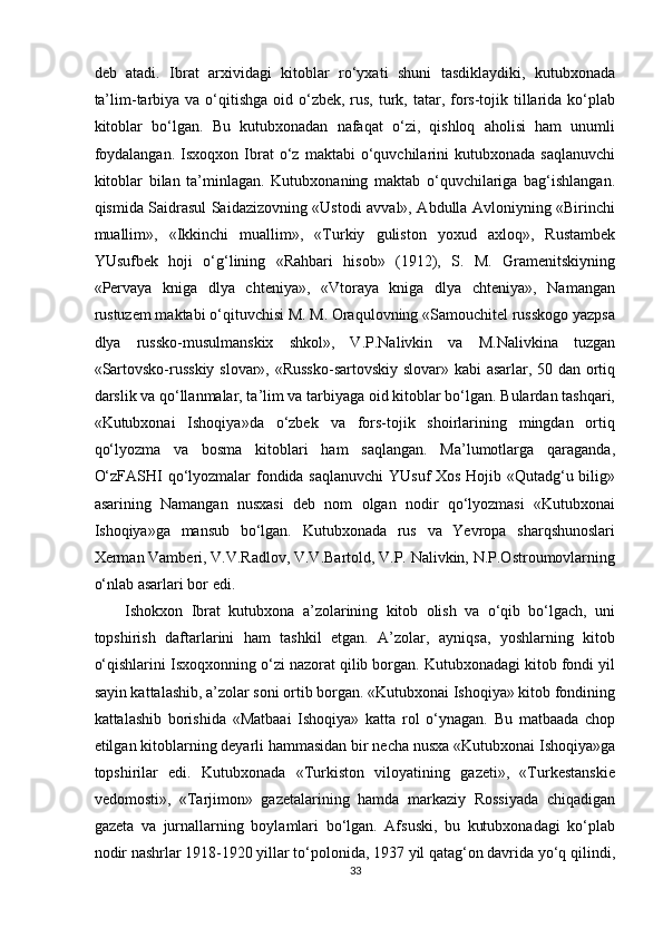 deb   atadi.   Ibrat   arxividagi   kitoblar   ro‘yxati   shuni   tasdiklaydiki,   kutubxonada
ta’lim-tarbiya  va o‘qitishga  oid o‘zbek,  rus,  turk, tatar, fors-tojik tillarida ko‘plab
kitoblar   bo‘lgan.   Bu   kutubxonadan   nafaqat   o‘zi,   qishloq   aholisi   ham   unumli
foydalangan.   Isxoqxon   Ibrat   o‘z   maktabi   o‘quvchilarini   kutubxonada   saqlanuvchi
kitoblar   bilan   ta’minlagan.   Kutubxonaning   maktab   o‘quvchilariga   bag‘ishlangan.
qismida Saidrasul Saidazizovning «Ustodi avval», Abdulla Avloniyning «Birinchi
muallim»,   «Ikkinchi   muallim»,   «Turkiy   guliston   yoxud   axloq»,   Rustambek
YUsufbek   hoji   o‘g‘lining   «Rahbari   hisob»   (1912),   S.   M.   Gramenitskiyning
«Pervaya   kniga   dlya   chteniya»,   «Vtoraya   kniga   dlya   chteniya»,   Namangan
rustuzem maktabi o‘qituvchisi M. M. Oraqulovning «Samouchitel russkogo yazpsa
dlya   russko-musulmanskix   shkol»,   V.P.Nalivkin   va   M.Nalivkina   tuzgan
«Sartovsko-russkiy slovar», «Russko-sartovskiy slovar» kabi asarlar, 50 dan ortiq
darslik va qo‘llanmalar, ta’lim va tarbiyaga oid kitoblar bo‘lgan. Bulardan tashqari,
«Kutubxonai   Ishoqiya»da   o‘zbek   va   fors-tojik   shoirlarining   mingdan   ortiq
qo‘lyozma   va   bosma   kitoblari   ham   saqlangan.   Ma’lumotlarga   qaraganda,
O‘zFASHI qo‘lyozmalar fondida saqlanuvchi YUsuf Xos Hojib «Qutadg‘u bilig»
asarining   Namangan   nusxasi   deb   nom   olgan   nodir   qo‘lyozmasi   «Kutubxonai
Ishoqiya»ga   mansub   bo‘lgan.   Kutubxonada   rus   va   Yevropa   sharqshunoslari
Xerman Vamberi, V.V.Radlov, V.V.Bartold, V.P. Nalivkin, N.P.Ostroumovlarning
o‘nlab asarlari bor edi. 
Ishokxon   Ibrat   kutubxona   a’zolarining   kitob   olish   va   o‘qib   bo‘lgach,   uni
topshirish   daftarlarini   ham   tashkil   etgan.   A’zolar,   ayniqsa,   yoshlarning   kitob
o‘qishlarini Isxoqxonning o‘zi nazorat qilib borgan. Kutubxonadagi kitob fondi yil
sayin kattalashib, a’zolar soni ortib borgan. «Kutubxonai Ishoqiya» kitob fondining
kattalashib   borishida   «Matbaai   Ishoqiya»   katta   rol   o‘ynagan.   Bu   matbaada   chop
etilgan kitoblarning deyarli hammasidan bir necha nusxa «Kutubxonai Ishoqiya»ga
topshirilar   edi.   Kutubxonada   «Turkiston   viloyatining   gazeti»,   «Turkestanskie
vedomosti»,   «Tarjimon»   gazetalarining   hamda   markaziy   Rossiyada   chiqadigan
gazeta   va   jurnallarning   boylamlari   bo‘lgan.   Afsuski,   bu   kutubxonadagi   ko‘plab
nodir nashrlar 1918-1920 yillar to‘polonida, 1937 yil qatag‘on davrida yo‘q qilindi,
33  
  