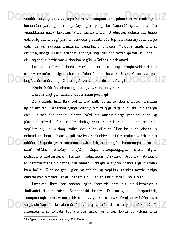 yoqildi, daryoga oqiziddi, erga ko‘mildi. Isxoqxon Ibrat jahon ilmi va madaniyati
tomonidan   yaratilgan   har   qanday   ilg‘or   yangilikni   bajonidil   qabul   qildi.   Bu
yangiliklarni   millat   hayotiga   tatbiq   etishga   intildi.   U   otasidan   qolgan   uch   tanob
erda   xalq   uchun   bog‘   yaratdi.   Favvora   qurdirib,   150   tup   archadan   xiyobon   barpo
etdi,   rus   va   Yevropa   manzarali   daraxtlarini   o‘tqazdi.   Yevropa   tipida   imorat
qurdirib,   arkiga   «Xush   kelibsiz   Ishoqiya   bog‘iga»   deb   yozib   qo‘ydi.   Bu   bog‘ni
qishloq aholisi hozir ham «Ishoqiya bog‘i», «Gulbog‘» deb ataydi. 
Isxoqxon   gullarni   behuda   uzmaslikka,   tartib   saqlashga   chaqiruvchi   didaktik
she’riy   misralar   bitilgan   afishalar   bilan   bog‘ni   bezatdi:   Uzmagil   behuda   gul,
bog‘bondin andisha qil, Ori, ori gul uzarsan, xoridin andisha qil. 
Kimki   keldi   bu   chamanga,   to   gul   uzmay   qo‘ymadi,
Lek har vaqt gul uzarsan, xalq xushini pesha qil. 
Bu   afishada   ham   Ibrat   xalqni   ma’rifatli   bo‘lishga   chorlamoqda.   Ibratning
ilg‘or   ilm-fan,   madaniyat   yangiliklariny   o‘z   xalqiga   targ‘ib   qilishi,   bid’atlarga
qarshi   kurash   olib   borishi,   albatta,   ba’zi   bir   mutaassiblarga   yoqmadi,   ularning
g‘azabini   oshirdi.   Natijada   ular   shoirga   nisbatan   turli-tuman   bo‘hton   toshlarini
yog‘dirdilar,   uni   «Ishoq   kofir»   deb   e’lon   qildilar.   Ular   bu   bilan   cheklanib
qolmadilar.   Ibrat   ochgan   «usuli   savtiya»   maktabini   «kofirlar   maktabi»   deb   ta’qib
qildilar.   U   qurdirgan   hammomni   «kufr»   deb,   xalqning   bu   hammomga   borishini
man’   etdilar.   Bunday   ta’qiblar   faqat   Isxoqxongagina   emas,   ilg‘or
pedagogma’rifatparvarlar   Hamza   Hakimzoda   Niyoziy,   Abdulla   Avloniy,
Muhammadsharif   So‘fizoda,   Saidahmad   Siddiqiy   Ajziy   va   boshqalarga   nisbatan
ham   bo‘ldi.   Ular   ochgan   ilg‘or   maktablarning   yopilishi,ularning   tazyiq   ostiga
olinishi yoki o‘z vatanlaridan badarg‘a qilinishlari fikrimiz dalili bo‘la oladi. 
Isxoqxon   Ibrat   har   qanday   og‘ir   sharoitda   ham   o‘z   ma’rifatparvarlik
faoliyatini   davom   ettirdi.   Zamondoshi   Ibrohim   Davron   guvohlik   berganidek,
Isxoqxon   aqli   komil   inson   sifatida   «...dunyoning   sonsiz   mehnat   va   anduhlarindin
va guruhi kajraftor ta’nalarindin bir zarra qadar o‘lsa-da, maluliyat hosil etmadi» 26
.
Isxoqxon   Ibrat   oktyabr   to‘ntarishiga   qadar   va   undan   keyin   20   yildan   ortiq
26  «Туркистон вилоятининг газети», 1908, 56-сон. 
34  
  