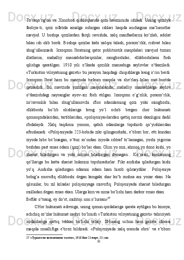 To‘raqo‘rg‘on   va   Xonobod   qishloqlarida   qozi   lavozimida   ishladi.   Uning   qozilyk
faoliya-ti,   qozi   sifatida   amalga   oshirgan   ishlari   haqida   anchagina   ma’lumotlar
mavjud.   U   boshqa   qozilardan   farqli   ravishda,   xalq   manfaatlarini   ko‘zlab,   adolat
bilan   ish   olib   bordi.   Boshqa   qozilar   kabi   xalqni   talash,   poraxo‘rlik,   rishvat   bilan
shug‘ullanmadi.   Isxoqxon   Ibratning   qator   publitsistik   maqolalari   mavjud   tuzum
illatlarini,   mahalliy   mansabdorlarqozilar,   mingboshilar,   ellikboshilarni   fosh
qilishga   qaratilgan.   1910   yili   o‘lkada   qozilik   mansabiga   saylovlar   o‘tkaziladi.
«Turkiston viloyatining gazeti» bu jarayon haqidagi chiqishlarga keng o‘rin berdi.
Isxoqxon   Ibrat   ham   bu   mavzuda   turkum   maqola   va   she’rlari   bilan   mat-buotda
qatnashdi.   Bu   mavzuda   yozilgan   maqolalarida,   mahalliy   mansablarga   saylov
o‘tkazishdagi   nayranglar   ayov-siz   fosh   etilgan.   Isxoqxon   o‘g‘rilik,   poraxo‘rlik,
zo‘ravonlik   bilan   shug‘ullanuvchi   iflos   odamlarning   qozi   yoki   mingboshi,
ellikboshi   bo‘lib   olishlariga   keng   yo‘l   ochib   bergan   chor   hukumati
qonunqoidalaridan, tartiblaridan, «polojeniya»laridan qattiq norozi ekanligini dadil
ifodalaydi.   Xalq   taqdirini   yomon,   qabih   odamlarga   topshirib   qo‘yishlaridan
afsuslanadi: «Polojeniyada 223-bobida zikr qilingandurki, e’tibori bor, etti kundan
ziyoda   hibs   bo‘lmagan,   o‘ttuz   so‘mdan   ziyoda   ishtraf   to‘lamagan,   yoshi   yigirma
beshdan past emas odam (qozi) bo‘lar ekan. Olim yo omi, ahmoq yo dono kishi, yo
shariat   biladurgan   va   yoki   nizom   biladurgan   demagan...   Ko‘rasiz,   kimlarning
qo‘llariga   bu   katta   shariat   hukmini   topshiradurlar.   Fikr   andisha   qiladurgan   kishi
yo‘q.   Andisha   qiladurgan   odamni   odam   ham   hisob   qilmaydilar...   Polojeniya
bobig‘a   muvofiq   ellikboshi   degan   kimgaki   shar   ko‘b   xushsa   ani   yozar   ekan.   Na
qilsunlar,   bu   xil   kilsalar   polojeniyaga   muvofiq.   Polojeniyada   shariat   biladurgan
mulladan degan emas ekan. Ularga kim va nima bo‘lishi ham darkor emas ekan. 
Befikr o‘tsang, ey do‘st, muhtoji non o‘lursan» 27
. 
CHor hukumati adresiga, uning qonun-qoidalariga qarata aytilgan bu kinoya,
achchiq so‘zlar hukumat nashri bo‘lmish «Turkiston viloyatining gazeti» tahririyati
xodimlariga   qattiq   tekkan   bo‘lishi   tabiiy.   SHuning   uchun   ham   gazeta   idorasi
maqola   muallifiga   e’tiroz   bildiradi:   «Polojeniyada   xalq   orasida   obro‘   va   e’tibori
27  «Туркистон вилоятининг газети», 1910 йил 21 март, 22-сон. 
35  
  