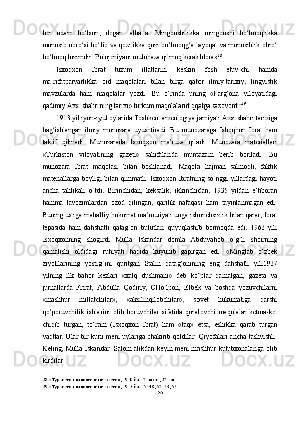 bor   odam   bo‘lsun,   degan,   albatta.   Mingboshilikka   mingboshi   bo‘lmoqlikka
munosib obro‘si bo‘lib va qozilikka qozi bo‘lmoqg‘a layoqat va munosiblik obro‘
bo‘lmoq lozimdir. Polojeniyani mulohaza qilmoq kerakIdora» 28
. 
Isxoqxon   Ibrat   tuzum   illatlarini   keskin   fosh   etuv-chi   hamda
ma’rifatparvarlikka   oid   maqolalari   bilan   birga   qator   ilmiy-tarixiy,   lingvistik
mavzularda   ham   maqolalar   yozdi.   Bu   o‘rinda   uning   «Farg‘ona   viloyatidagi
qadimiy Axsi shahrining tarixi» turkum maqolalaridiqqatga sazovordir 29
. 
1913 yil iyun-iyul oylarida Toshkent arxeologiya jamiyati Axsi shahri tarixiga
bag‘ishlangan   ilmiy   munozara   uyushtiradi.   Bu   munozaraga   Ishoqhon   Ibrat   ham
taklif   qilinadi.   Munozarada   Isxoqxon   ma’ruza   qiladi.   Munozara   materiallari
«Turkiston   viloyatining   gazeti»   sahifalarida   muntazam   berib   boriladi.   Bu
munozara   Ibrat   maqolasi   bilan   boshlanadi.   Maqola   hajman   salmoqli,   faktik
materiallarga boyligi  bilan qimmatli. Isxoqxon Ibratning so‘nggi  yillardagi hayoti
ancha   tahlikali   o‘tdi.   Birinchidan,   keksalik,   ikkinchidan,   1935   yildan   e’tiboran
hamma   lavozimlardan   ozod   qilingan,   qarilik   nafaqasi   ham   tayinlanmagan   edi.
Buning ustiga mahalliy hukumat ma’muriyati unga ishonchsizlik bilan qarar, Ibrat
tepasida   ham   dahshatli   qatag‘on   bulutlari   quyuqlashib   bormoqda   edi.   1963   yili
Isxoqxonning   shogirdi   Mulla   Iskandar   domla   Abduvahob   o‘g‘li   shoirning
qamalishi   oldidagi   ruhiyati   haqida   kuyunib   gapirgan   edi:   «Minglab   o‘zbek
ziyolilarining   yostig‘ini   quritgan   Stalin   qatag‘onining   eng   dahshatli   yili1937
yilning   ilk   bahor   kezlari   «xalq   dushmani»   deb   ko‘plar   qamalgan,   gazeta   va
jurnallarda   Fitrat,   Abdulla   Qodiriy,   CHo‘lpon,   Elbek   va   boshqa   yozuvchilarni
«mashhur   millatchilar»,   «aksilinqilobchilar»,   sovet   hukumatiga   qarshi
qo‘poruvchilik   ishlarini   olib   boruvchilar   sifatida   qoralovchi   maqolalar   ketma-ket
chiqib   turgan,   to‘ram   (Isxoqxon   Ibrat)   ham   «taq»   etsa,   eshikka   qarab   turgan
vaqtlar. Ular bir kuni meni uylariga chakirib qoldilar. Qiyofalari ancha tashvishli.
Keling, Mulla  Iskandar.  Salom-alikdan  keyin  meni  mashhur   kutubxonalariga  olib
kirdilar. 
28  «Туркистон вилоятининг газети», 1910 йил 21 март, 22-сон. 
29  «Туркистон вилоятининг газети», 1913 йил № 48, 52, 53, 55. 
36  
  