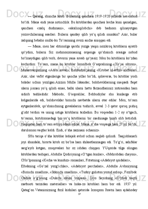 — Qarang, shuncha kitob. Bularning qanchasi  1919-1920 yillarda nes-nobud
bo‘ldi. Mana endi yana notinchlik. Bu kitoblardan qanchasi kecha kuni qamalgan,
qanchasi   «xalq   dushmani»,   «aksilinqilobchi»   deb   badnom   qilinayotgan
yozuvchilarning   asarlari.   Bularni   qanday   qilib   yo‘q   qilish   mumkin?   Axir,   bular
xalqning bebaho mulki-ku To‘ramning ovozi ancha siniqqan edi. 
—   Mana,   men   har   ehtimolga   qarshi   yuzga   yaqin   nozikroq   kitoblarni   ajratib
qo‘ydim,   bularni   Siz   mehmonxonaning   orqasiga   qo‘shsinch   orasiga   nobud
bo‘lmaydigan qilib terib, devorni yana suvab qo‘yasiz. Men bu kitoblarni ko‘zdan
kechirdim:   To‘ram,   mana   bu   kitoblar   Ismoilbek   G‘aspralining   «Xo‘jai   sibyon»,
Munavvarqorining   «Adibi   avval»,   Behbudxo‘janing   «Kitobat   ul-atfol»   alifbolari.
Axir,   ular   vafot   etganlariga   bir   qancha   yillar   bo‘ldi,   qolaversa,   bu   kitoblar   yosh
bolalar   uchun   yozilgan.Azizim   Mulla   Iskandar,   bolsheviklarning   maqsadi   faqat
ularni   jisman   yo‘q   qilish   emas,   balki   ularni   hatto   farzandlarimiz   xotirasidan   ham
sidirib   tashlashdir.   Mabodo,   G‘aspralilar,   Behbudiylar   shu   kunlarga   etib
kelganlarida   edi,   bolsheviklar   birinchi   navbatda   ularni   otar   edilar.   Men,   to‘ram
aytganlaridek,   qo‘shsinchning   guvalalarini   tushirib,   avval   2-3   qator   quruq   pishiq
g‘isht   terdim   va   uning   ustiga   kitoblarni   taxladim.   Bu   voqeadan   1-2   oy   o‘tgach,
to‘ramni,   kutubxonadagi   bor-yo‘q   kitoblarini   bir   mashinaga   bosib   olib   ketishdi.
Haqiqatan ham to‘ram avliyo odam edilar. Mana, o‘sha voqeaga ham 27 yil bo‘ldi,
dorulomon vaqtlar keldi. Endi, o‘sha xazinani ochamiz». 
SHu   tariqa   o‘sha   kitoblar   kelajak   avlod   uchun   saqlab   qolindi.   Taajjublanarli
joyi shundaki, birorta kitob oz bo‘lsa  ham shikastlanmagan  edi. To‘g‘ri, sahifalar
sarg‘ayib   ketgan,   muqovalari   bir   oz   ishdan   chiqqan.   YUqorida   tilga   olingan
kitoblardan tashqari, Abdulla Qodiriyning «O‘tgan kunlar», «Mehrobdan chayon»,
CHo‘lponning «Kecha va kunduz» romanlari, Fitratning «Adabiyot qoidalari», 
Elbekning   «Go‘zal   yozg‘ichlar»,   «Adabiyot   parchalari»,   Abdulla   Avloniyning
«Birinchi muallim», «Ikkinchi muallim», «Turkiy guliston yoxud axloq», Fozilbek
Otabek   o‘g‘lining   «Dukchi   eshon   voqeasi»,   Ziyo   Sayidning   «O‘zbek   vaqtli
matbuoti   tarixidan   materiallar»   va   hoka-zo   kitoblari   ham   bor   edi.   1937   yil.
Qatag‘on   Vatanimizning   fozil   kishilari   qatorida   Isxoqxon   Ibratni   ham   ajdahoday
37  
  