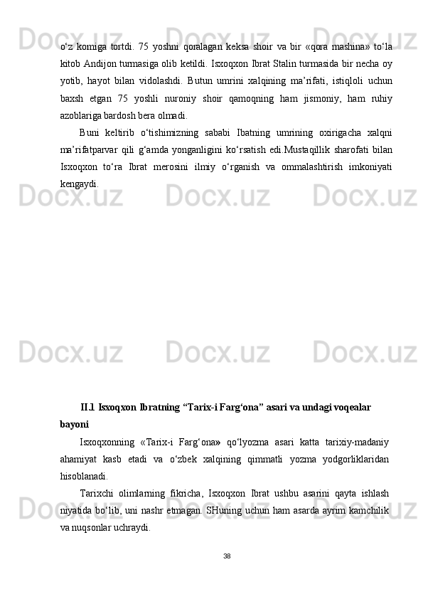 o‘z   komiga   tortdi.   75   yoshni   qoralagan   keksa   shoir   va   bir   «qora   mashina»   to‘la
kitob Andijon turmasiga olib ketildi. Isxoqxon Ibrat Stalin turmasida bir necha oy
yotib,   hayot   bilan   vidolashdi.   Butun   umrini   xalqining   ma’rifati,   istiqloli   uchun
baxsh   etgan   75   yoshli   nuroniy   shoir   qamoqning   ham   jismoniy,   ham   ruhiy
azoblariga bardosh bera olmadi. 
Buni   keltirib   o‘tishimizning   sababi   Ibatning   umrining   oxirigacha   xalqni
ma’rifatparvar   qili   g‘amda   yonganligini   ko‘rsatish   edi.Mustaqillik   sharofati   bilan
Isxoqxon   to‘ra   Ibrat   merosini   ilmiy   o‘rganish   va   ommalashtirish   imkoniyati
kengaydi. 
 
 
 
 
 
 
 
 
 
 
 
 
II.1 Isxoqxon Ibratning “Tarix-i Farg‘ona” asari va undagi voqealar 
bayoni  
Isxoqxonning   «Tarix-i   Farg‘ona »   qo‘lyozma   asari   katta   tarixiy-madaniy
ahamiyat   kasb   etadi   va   o‘zbek   xalqining   qimmatli   yozma   yodgorliklaridan
hisoblanadi. 
Tarixchi   olimlarning   fikricha,   Isxoqxon   Ibrat   ushbu   asarini   qayta   ishlash
niyatida bo‘lib, uni   nashr  etmagan.  SHuning  uchun ham   asarda  ayrim  kamchilik
va nuqsonlar uchraydi. 
38  
  