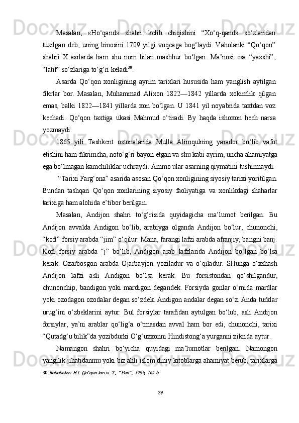 Masalan,   «Ho‘qand»   shahri   kelib   chiqishini   “Xo‘q-qand»   so‘zlaridan
tuzilgan   deb,   uning   binosini   1709   yilgi   voqeaga   bog‘laydi.   Vaholanki   “Qo‘qon”
shahri   X   asrlarda   ham   shu   nom   bilan   mashhur   bo‘lgan.   Ma’nosi   esa   “yaxshi”,
“latif” so‘zlariga to‘g‘ri keladi 30
. 
Asarda   Qo‘qon   xonligining   ayrim   tarixlari   hususida   ham   yanglish   aytilgan
fikrlar   bor.   Masalan,   Muhammad   Alixon   1822—1842   yillarda   xokimlik   qilgan
emas,  balki  1822—1841 yillarda xon bo‘lgan. U 1841 yil  noyabrida  taxtdan voz
kechadi.   Qo‘qon   taxtiga   ukasi   Mahmud   o‘tiradi.   By   haqda   ishoxon   hech   narsa
yozmaydi. 
1865   yili   Tashkent   ostonalarida   Mulla   Alimqulning   yarador   bo‘lib   vafot
etishini ham fikrimcha, noto‘g‘ri bayon etgan va shu kabi ayrim, uncha ahamiyatga
ega bo‘lmagan kamchiliklar uchraydi. Ammo ular asarning qiymatini tushirmaydi. 
 “Tarixi Farg‘ona” asarida asosan Qo‘qon xonligining siyosiy tarixi yoritilgan.
Bundan   tashqari   Qo‘qon   xonlarining   siyosiy   faoliyatiga   va   xonlikdagi   shaharlar
tarixiga ham alohida e’tibor berilgan. 
Masalan,   Andijon   shahri   to‘g‘risida   quyidagicha   ma’lumot   berilgan.   Bu
Andijon   avvalda   Andigon   bo‘lib,   arabiyga   olganda   Andijon   bo‘lur,   chunonchi,
“kofi” forsiy arabda “jim” o‘qilur. Mana, farangi lafzi arabda afranjiy, bangni banj.
Kofi   forsiy   arabda   “j”   bo‘lib,   Andigon   arab   lafzlarida   Andijon   bo‘lgan   bo‘lsa
kerak.   Ozarbosgon   arabda   Ojarbayjon   yoziladur   va   o‘qiladur.   SHunga   o‘xshash
Andijon   lafzi   asli   Andigon   bo‘lsa   kerak.   Bu   forsistondan   qo‘shilgandur,
chunonchip,   bandigon   yoki   mardigon   degandek.   Forsiyda   gonlar   o‘rnida   mardlar
yoki ozodagon ozodalar degan so‘zdek. Andigon andalar degan so‘z. Anda turklar
urug‘ini   o‘zbeklarini   aytur.   Bul   forsiylar   tarafidan   aytulgan   bo‘lub,   asli   Andijon
forsiylar,   ya’ni   arablar   qo‘lig‘a   o‘tmasdan   avval   ham   bor   edi,   chunonchi,   tarixi
“Qutadg‘u bilik”da yozibdurki O‘g‘uzxonni Hindistong‘a yurganni zikrida aytur. 
Namangon   shahri   bo‘yicha   quyidagi   ma’lumotlar   berilgan.   Namongon
yangilik jihatidanmu yoki biz ahli islom diniy kitoblarga ahamiyat berub, tarixlarga
30   Bobobekov H.I. Qo’qon tarixi. T., “Fan”, 1996, 165-b. 
 
39  
  