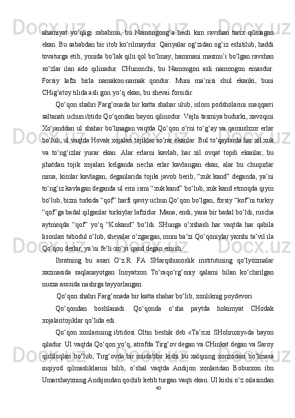 ahamiyat   yo‘qligi   sababmu,   bu   Namongong‘a   hech   kim   ravshan   tarix   qilmagan
ekan. Bu sababdan bir itob ko‘rilmaydur. Qariyalar og‘zidan og‘iz eshitilub, haddi
tovaturga etib, yonida bo‘lak qilu qol bo‘lmay, hammani masmu’i bo‘lgan ravshan
so‘zlar   ilan   ado   qilinadur.   CHunonchi,   bu   Namongon   asli   namongon   emasdur.
Forsiy   lafzi   birla   namakon-namak   qondur.   Muni   ma’nisi   shul   ekanki,   buni
CHig‘atoy tilida asli gon yo‘q ekan, bu shevai forsidir. 
Qo‘qon shahri Farg‘onada bir katta shahar ulub, islom podsholarini maqqarri
saltanati uchun ibtido Qo‘qondan bayon qilinodur. Vajhi tasmiya budurki, xavoqini
Xo‘janddan ul shahar bo‘lmagan vaqtda Qo‘qon o‘rni to‘g‘ay va qamushzor erlar
bo‘lub, ul vaqtda Hovak xojalari tojiklar so‘rar ekanlar. Bul to‘qaylarda har xil xuk
va   to‘ng‘izlar   yurar   ekan.   Alar   erlarni   kavlab,   har   xil   ovqat   topib   ekanlar,   bu
jihatdan   tojik   xojalari   kelganda   necha   erlar   kavlangan   ekan,   alar   bu   chuqurlar
nima, kimlar  kavlagan, deganlarida tojiki  javob berib, “xuk kand” deganda, ya’ni
to‘ng‘iz kavlagan deganda ul erni ismi “xuk kand” bo‘lub, xuk kand etmoqda qiyin
bo‘lub, bizni turkida “qof” harfi qaviy uchun Qo‘qon bo‘lgan, forsiy “kof”ni turkiy
“qof”ga badal qilganlar turkiylar lafzidur. Mana, endi, yana bir badal bo‘ldi, ruscha
aytmoqda   “qof”   yo‘q   “Kokand”   bo‘ldi.   SHunga   o‘xshash   har   vaqtda   har   qabila
lisonlari tabodul o‘lub, shevalar o‘zgargan, muni ba’zi Qo‘qoniylar yaxshi ta’vil ila
Qo‘qon derlar, ya’ni fe’li-xo‘yi qand degan emish. 
Ibratning   bu   asari   O‘z.R.   FA   SHarqshunoslik   institutining   qo‘lyozmalar
xazinasida   saqlanayotgan   Inoyatxon   To‘raqo‘rg‘oniy   qalami   bilan   ko‘chirilgan
nusxa asosida nashrga tayyorlangan. 
Qo‘qon shahri Farg‘onada bir katta shahar bo‘lib, xonliknig poydevori 
Qo‘qondan   boshlanadi.   Qo‘qonda   o‘sha   paytda   hokimyat   CHodak
xojalaritojiklar qo‘lida edi. 
Qo‘qon   xonlarining   ibtidosi   Oltin   beshik   deb   «Ta’rixi   SHohruxiy»da   bayon
qiladur. Ul vaqtda Qo‘qon yo‘q, atrofda Tirg‘ov degan va CHinkat degan va Saroy
qishloqlari  bo‘lub, Tirg‘ovda bir  mudabbir   kishi  bu  xalqning xonzodasi   bo‘lmasa
inqiyod   qilmasliklarini   bilib,   o‘shal   vaqtda   Andijon   xonlaridan   Boburxon   ibn
Umarshayxning Andijondan qochib ketib turgan vaqti ekan. Ul kishi o‘z oilasindan
40  
  