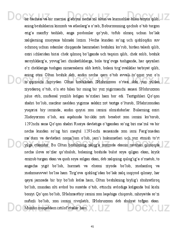 bir bachasi va bir marziai g‘abiyni necha xil oltun va kumushlar bilan tazyin qilib,
aning beshiklarini kimxob va atlaslarg‘a o‘rab, Boburxonning qochub o‘tub turgon
erig‘a   maxfiy   tashlab,   anga   posbonlar   qo‘yub,   tofub   olmoq   uchun   bo‘lak
xalqlarning   muoyana   bilmaki   lozim.   Necha   kundan   so‘ng   uch   qishloqdin   suv
ochmoq uchun odamlar chiqqanda hammalari beshikni ko‘rub, birdan talash qilib,
oxiri   ichlaridan  birisi  chek  qilmoq bo‘lganda  uch taqsim  qilib,  chek solib,  beshik
saroyliklarg‘a,   yovug‘lari   chinkatliklarga,   bola   tirg‘ovga   tushganda,   har   qaysilari
o‘z  cheklariga  tushgan nimarsalarni  olib ketib, bolani  tirg‘ovaliklar  tarbiyat  qilib,
aning   otini   Oltun   beshik   deb,   andin   necha   qarn   o‘tub   avvali   to‘qquz   yuz   o‘n
to‘qqizinchi   hijriydan   Oltun   beshikdan   SHohruxxon   o‘rtasi   ikki   yuz   yildan
ziyodaroq   o‘tub,   o‘n   ato   bilan   bir   ming   bir   yuz   yigirmanchi   sanasi   SHohruxxon
julus   etib,   mufassal   yozilib   kelgan   ta’rixlari   ham   bor   edi.   Taxtgohlari   Qo‘qon
shahri   bo‘lub,   mazkur   nasldan   yigirma   sakkiz   zot   taxtga   o‘lturub,   SHahrixondan
yuqorisi   biy   isminda,   andin   quyisi   xon   ismini   olmishdurlar.   Bularning   oxiri
Xudoyorxon   o‘lub,   ani   aqabinda   bir-ikki   zoti   besabot   xon   ismini   ko‘torub,
1292nchi sana Qo‘qon shahri Rusiya davlatiga o‘tgandan so‘ng biri ma’zul va bir
necha   kundan   so‘ng   biri   maqtul   1293-nchi   sanasinda   xon   ismi   Farg‘onadan
ma’dum   va   davlatlari   noma’lum   o‘lub,   jam’i   hukumatlari   uch   yuz   etmish   to‘rt
yilga   etkandur.   Bu   Oltun   beshikning   xalqg‘a   xonzoda   ekanin   ravshan   qilmoqda
necha   ilova   so‘zlar   qo‘shulub,   bolaning   boshida   bulut   soya   qilgan   ekan,   kiyik
emizub turgan ekan va qush soya solgan ekan, deb xalqning qulog‘ig‘a o‘rnatub, to
angacha   yigit   bo‘lub,   hurmati   va   ehsoni   ziyoda   bo‘lub,   xushaxloq   va
xushmuruvvat   bo‘lsa   ham   Tirg‘ova   qishlog‘idan   bo‘lak   xalq   inqiyod   qilmay,   har
qaysi   jamoada   bir   biy   bo‘lub   kelsa   ham,   Oltun   beshikning   biylig‘i   shuhratliroq
bo‘lub,   mundan   olti   avlod   bu   suratda   o‘tub,   ettinchi   avlodiga   kelganda   bul   kishi
boniyi Qo‘qon bo‘lub, SHahmastbiy ismini xon laqabiga chiqorub, nihoyatda so‘zi
nufuzli   bo‘lub,   xon   ismini   rivojlatib,   SHohruxxon   deb   shuhrat   tofgan   ekan.
Mundin muqaddam ixtilof etsalar ham 
41  
  