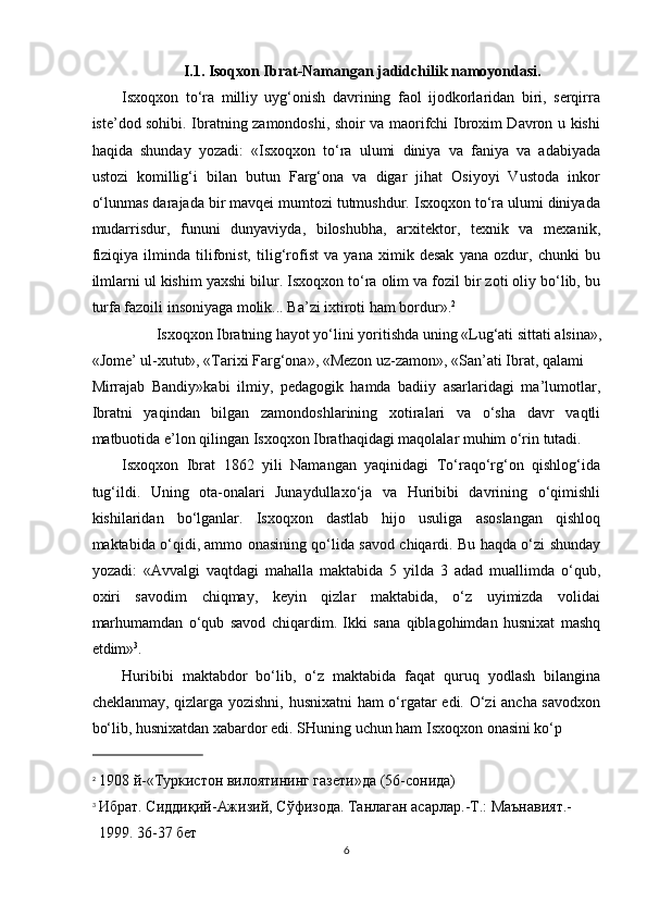 I.1 . Isoqxon Ibrat-Namangan jadidchilik namoyondasi.
Isxoqxon   to‘ra   milliy   uyg‘onish   davrining   faol   ijodkorlaridan   biri,   serqirra
iste’dod sohibi. Ibratning zamondoshi, shoir va maorifchi Ibroxim Davron u kishi
haqida   shunday   yozadi:   «Isxoqxon   to‘ra   ulumi   diniya   va   faniya   va   adabiyada
ustozi   komillig‘i   bilan   butun   Farg‘ona   va   digar   jihat   Osiyoyi   Vustoda   inkor
o‘lunmas darajada bir mavqei mumtozi tutmushdur. Isxoqxon to‘ra ulumi diniyada
mudarrisdur,   fununi   dunyaviyda,   biloshubha,   arxitektor,   texnik   va   mexanik,
fiziqiya   ilminda   tilifonist,   tilig‘rofist   va   yana   ximik   desak   yana   ozdur,   chunki   bu
ilmlarni ul kishim yaxshi bilur. Isxoqxon to‘ra olim va fozil bir zoti oliy bo‘lib, bu
turfa fazoili insoniyaga molik... Ba’zi ixtiroti ham bordur». 2
 
Isxoqxon Ibratning hayot yo‘lini yoritishda uning «Lug‘ati sittati alsina», 
«Jome’ ul-xutut», «Tarixi Farg‘ona», «Mezon uz-zamon», «San’ati Ibrat, qalami 
Mirrajab   Bandiy»kabi   ilmiy,   pedagogik   hamda   badiiy   asarlaridagi   ma’lumotlar,
Ibratni   yaqindan   bilgan   zamondoshlarining   xotiralari   va   o‘sha   davr   vaqtli
matbuotida e’lon qilingan Isxoqxon Ibrathaqidagi maqolalar muhim o‘rin tutadi. 
Isxoqxon   Ibrat   1862   yili   Namangan   yaqinidagi   To‘raqo‘rg‘on   qishlog‘ida
tug‘ildi.   Uning   ota-onalari   Junaydullaxo‘ja   va   Huribibi   davrining   o‘qimishli
kishilaridan   bo‘lganlar.   Isxoqxon   dastlab   hijo   usuliga   asoslangan   qishloq
maktabida o‘qidi, ammo onasining qo‘lida savod chiqardi. Bu haqda o‘zi shunday
yozadi:   «Avvalgi   vaqtdagi   mahalla   maktabida   5   yilda   3   adad   muallimda   o‘qub,
oxiri   savodim   chiqmay,   keyin   qizlar   maktabida,   o‘z   uyimizda   volidai
marhumamdan   o‘qub   savod   chiqardim.   Ikki   sana   qiblagohimdan   husnixat   mashq
etdim» 3
. 
Huribibi   maktabdor   bo‘lib,   o‘z   maktabida   faqat   quruq   yodlash   bilangina
cheklanmay, qizlarga yozishni, husnixatni ham o‘rgatar edi. O‘zi ancha savodxon
bo‘lib, husnixatdan xabardor edi. SHuning uchun ham Isxoqxon onasini ko‘p 
                             
2
1908 й-«Туркистон вилоятининг газети»да (56-сонида) 
3
Ибрат. Сиддиқий-Ажизий, Сўфизода. Танлаган асарлар.-Т.: Маънавият.-
1999. 36-37 бет 
6  
  