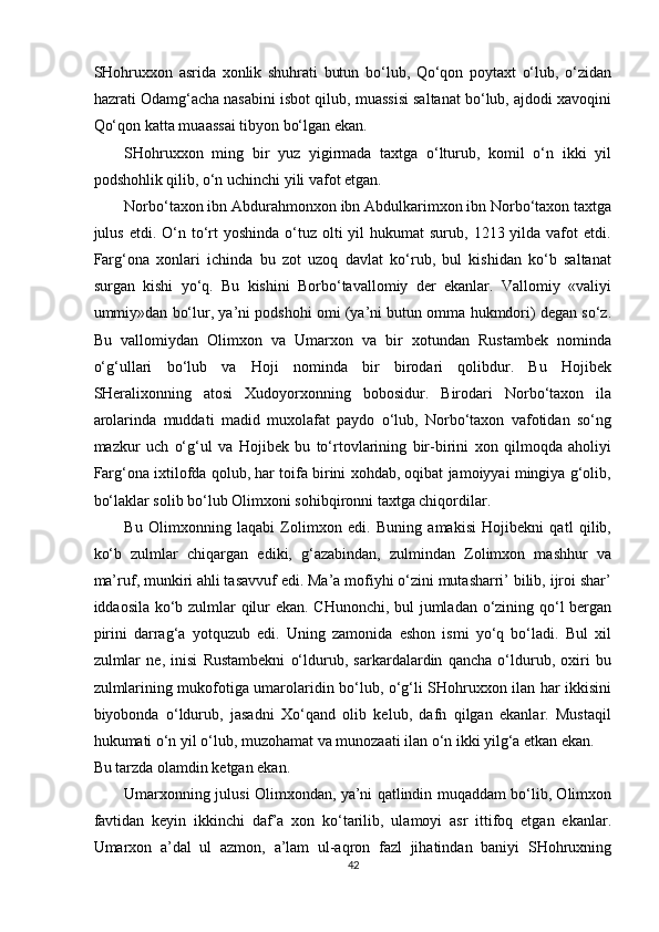 SHohruxxon   asrida   xonlik   shuhrati   butun   bo‘lub,   Qo‘qon   poytaxt   o‘lub,   o‘zidan
hazrati Odamg‘acha nasabini isbot qilub, muassisi saltanat bo‘lub, ajdodi xavoqini
Qo‘qon katta muaassai tibyon bo‘lgan ekan. 
SHohruxxon   ming   bir   yuz   yigirmada   taxtga   o‘lturub,   komil   o‘n   ikki   yil
podshohlik qilib, o‘n uchinchi yili vafot etgan. 
Norbo‘taxon ibn Abdurahmonxon ibn Abdulkarimxon ibn Norbo‘taxon taxtga
julus  etdi. O‘n to‘rt   yoshinda  o‘tuz  olti  yil   hukumat  surub,  1213 yilda  vafot   etdi.
Farg‘ona   xonlari   ichinda   bu   zot   uzoq   davlat   ko‘rub,   bul   kishidan   ko‘b   saltanat
surgan   kishi   yo‘q.   Bu   kishini   Borbo‘tavallomiy   der   ekanlar.   Vallomiy   «valiyi
ummiy»dan bo‘lur, ya’ni podshohi omi (ya’ni butun omma hukmdori) degan so‘z.
Bu   vallomiydan   Olimxon   va   Umarxon   va   bir   xotundan   Rustambek   nominda
o‘g‘ullari   bo‘lub   va   Hoji   nominda   bir   birodari   qolibdur.   Bu   Hojibek
SHeralixonning   atosi   Xudoyorxonning   bobosidur.   Birodari   Norbo‘taxon   ila
arolarinda   muddati   madid   muxolafat   paydo   o‘lub,   Norbo‘taxon   vafotidan   so‘ng
mazkur   uch   o‘g‘ul   va   Hojibek   bu   to‘rtovlarining   bir-birini   xon   qilmoqda   aholiyi
Farg‘ona ixtilofda qolub, har toifa birini xohdab, oqibat jamoiyyai mingiya g‘olib,
bo‘laklar solib bo‘lub Olimxoni sohibqironni taxtga chiqordilar. 
Bu   Olimxonning   laqabi   Zolimxon   edi.   Buning   amakisi   Hojibekni   qatl   qilib,
ko‘b   zulmlar   chiqargan   ediki,   g‘azabindan,   zulmindan   Zolimxon   mashhur   va
ma’ruf, munkiri ahli tasavvuf edi. Ma’a mofiyhi o‘zini mutasharri’ bilib, ijroi shar’
iddaosila ko‘b zulmlar qilur ekan. CHunonchi, bul jumladan o‘zining qo‘l bergan
pirini   darrag‘a   yotquzub   edi.   Uning   zamonida   eshon   ismi   yo‘q   bo‘ladi.   Bul   xil
zulmlar   ne,   inisi   Rustambekni   o‘ldurub,   sarkardalardin   qancha   o‘ldurub,   oxiri   bu
zulmlarining mukofotiga umarolaridin bo‘lub, o‘g‘li SHohruxxon ilan har ikkisini
biyobonda   o‘ldurub,   jasadni   Xo‘qand   olib   kelub,   dafn   qilgan   ekanlar.   Mustaqil
hukumati o‘n yil o‘lub, muzohamat va munozaati ilan o‘n ikki yilg‘a etkan ekan. 
Bu tarzda olamdin ketgan ekan. 
Umarxonning julusi Olimxondan, ya’ni qatlindin muqaddam bo‘lib, Olimxon
favtidan   keyin   ikkinchi   daf’a   xon   ko‘tarilib,   ulamoyi   asr   ittifoq   etgan   ekanlar.
Umarxon   a’dal   ul   azmon,   a’lam   ul-aqron   fazl   jihatindan   baniyi   SHohruxning
42  
  