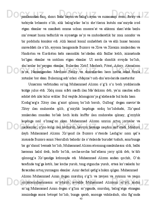 jumlasindan foiq, shoiri fashi bayon va balig‘i ayon va suxansanji ovon, forsiy va
turkiyda   behamto   o‘lib,   ahli   balog‘atlar   ba’zi   she’rlarini   kutubi   ma’oniyda   irod
etgan   ekanlar   va   manfaati   omma   uchun   musora’at   va   ahkomi   shari’atda   bazlu
mu’ovanat  husni tadbirlik va siyosatga sa’yi va mubodaratlik bir  xoni  nomdor va
bir   podshohi   komkor   edi.   Ahli   kamol   komil   muhabbati   ila   va   ahli   hunar   tamomi
muvaddati ila o‘lib, ayyomi hangomida Buxoro va Xiva va Xorazm xonlaridan va
Hindiston   va   Kurdiston   kabi   mamoliki   ba’idadan   ahli   fazllar   kelib,   xizmatinda
bo‘lgan   ekanlar   va   imtihon   etgan   ekanlar.   Ul   asrda   shoirlik   rivojda   bo‘lub,
shu’arolar  ko‘paygan ekanlar. Bulardan Xotif, Mashrab,  Fitrat, Adoiy, Akmalxon
to‘ra,   Namangandan   Mavlono   Fazliy   va   shoiralardan   ham   necha   adad   fozila
xotunlar bor ekan. Bularning ash’orlari «Majma’t ush-shu’aro»larida masturdur. 
Umarxon   vafotindan   so‘ng   Muhammad   Alixon   o‘g‘li   o‘n   besh   yoshlarinda
taxtga   julus   etdi.   Xalq   muni   sifati   madh   ilan   Ma’dalixon   deb,   ya’ni   manbai   adlu
adolat deb zikr kilur erdilar. Bul vaqtda Jahongirxo‘ja g‘alabasida bul kishi ham 
Koshg‘arg‘a   Xitoy   ilan   g‘azot   qilmoq   bo‘lub   borub,   Gulbog‘   degan   mavze’da
Xitoy   ilan   muhoraba   qilib,   g‘oziylik   laqabiga   sodiq   bo‘lubdurki,   Xo‘qand
xonlaridan   mundan   bo‘lak   hech   kishi   kuffor   ilan   muhoraba   qilmay,   g‘oziylik
laqabiga   noil   o‘lmag‘on   ekan.   Muhammad   Alixon   umrini   ortuq   joriyalar   va
mahramlar, o‘yin-kulgi ilan kechurub, havoyu havasga naqdini sarf etadi. Mushori
ilayh   Muhammad   Alixon   Xo‘qand   ila   Buxoro   o‘rtasida   Lashg‘ar   nom   qal’a
xususida Buxoro amiri Nasrulloh bahodir ila o‘rtalarida burudat tushub, amirbunga
bir go‘shmol bermak bo‘lub, Muhammad Alixon atosining mankuhasini oldi, balki
haromni   halol   dedi,   kofir   bo‘ldi,   necha-necha   bid’atlarni   joriy   qildi   deb,   ta’dib
qilmoqg‘a   Xo‘qandga   kelmoqda   edi.   Muhammad   Alixon   andan   qochib,   O‘sh
tarafinda tog‘ga ketib, har kecha yurub, tong otguncha yurub, ertasi ko‘rsalarki bir
farsaxdan ortuq yurmagon ekanlar. Amir darhol qatlg‘a hukm qilgan. Muhammad
Alixon   Muhammad   Amin   degan   murohiq   o‘g‘li   va   zavjasi   va   oyimini   va   yaqin
joriyalarinihammasini   so‘ydurub,   avvalda   Muhammad   Alixonni   so‘yib,   andin
so‘ng   Muhammad   Amin   degan   o‘g‘lini   so‘yganda,   murohiq,   balog‘atga   etmagan
xonzodaga   anosi   betoqat   bo‘lub,   bunga   qarab,   anosiga   vidolashub,   ohu   fig‘onda
43  
  