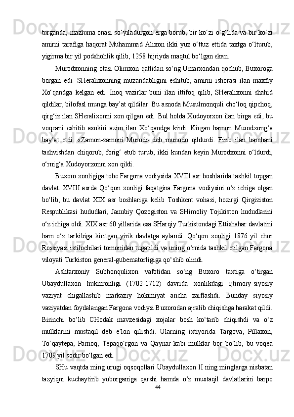 turganda, mazluma onasi so‘yiladurgon erga borub, bir ko‘zi o‘g‘lida va bir ko‘zi
amirni   tarafiga   haqorat   Muhammad   Alixon   ikki   yuz   o‘ttuz   ettida   taxtga   o‘lturub,
yigirma bir yil podshohlik qilib, 1258 hijriyda maqtul bo‘lgan ekan. 
Murodxonning otasi Olimxon qatlidan so‘ng Umarxondan qochub, Buxoroga
borgan   edi.   SHeralixonning   muzandabligini   eshitub,   amirni   ishorasi   ilan   maxfiy
Xo‘qandga   kelgan   edi.   Inoq   vazirlar   buni   ilan   ittifoq   qilib,   SHeralixonni   shahid
qildilar, bilofasl munga bay’at qildilar. Bu asnoda Musulmonquli cho‘loq qipchoq,
qirg‘iz ilan SHeralixonni xon qilgan edi. Bul holda Xudoyorxon ilan birga edi, bu
voqeani   eshitib   asokiri   azim   ilan   Xo‘qandga   kirdi.   Kirgan   hamon   Murodxong‘a
bay’at   etdi.   «Zamon-zamoni   Murod»   deb   munodo   qildurdi.   Firib   ilan   barchani
tashvishdan   chiqorub,   forig‘   etub   turub,   ikki   kundan   keyin   Murodxonni   o‘ldurdi,
o‘rnig‘a Xudoyorxonni xon qildi. 
Buxoro xonligiga tobe Fargona vodiysida XVIII asr boshlarida tashkil topgan
davlat.   XVIII   asrda   Qo‘qon   xonligi   faqatgina   Fargona   vodiysini   o‘z   ichiga   olgan
bo‘lib,   bu   davlat   XIX   asr   boshlariga   kelib   Toshkent   vohasi,   hozirgi   Qirgiziston
Respublikasi   hududlari,   Janubiy   Qozogiston   va   SHimoliy   Tojikiston   hududlarini
o‘z ichiga oldi. XIX asr 60 yillarida esa SHarqiy Turkistondagi Ettishahar davlatini
ham   o‘z   tarkibiga   kiritgan   yirik   davlatga   aylandi.   Qo‘qon   xonligi   1876   yil   chor
Rossiyasi istilochilari tomonidan tugatildi va uning o‘rnida tashkil etilgan Fargona
viloyati Turkiston general-gubernatorligiga qo‘shib olindi. 
Ashtarxoniy   Subhonqulixon   vafotidan   so‘ng   Buxoro   taxtiga   o‘tirgan
Ubaydullaxon   hukmronligi   (1702-1712)   davrida   xonlikdagi   ijtimoiy-siyosiy
vaziyat   chigallashib   markaziy   hokimiyat   ancha   zaiflashdi.   Bunday   siyosiy
vaziyatdan foydalangan Fargona vodiysi Buxorodan ajralib chiqishga harakat qildi.
Birinchi   bo‘lib   CHodak   mavzesidagi   xojalar   bosh   ko‘tarib   chiqishdi   va   o‘z
mulklarini   mustaqil   deb   e’lon   qilishdi.   Ularning   ixtiyorida   Targova,   Pillaxon,
To‘qaytepa,   Parnoq,   Tepaqo‘rgon   va   Qaynar   kabi   mulklar   bor   bo‘lib,   bu   voqea
1709 yil sodir bo‘lgan edi. 
SHu vaqtda ming urugi oqsoqollari Ubaydullaxon II ning minglarga nisbatan
tazyiqni   kuchaytirib   yuborganiga   qarshi   hamda   o‘z   mustaqil   davlatlarini   barpo
44  
  