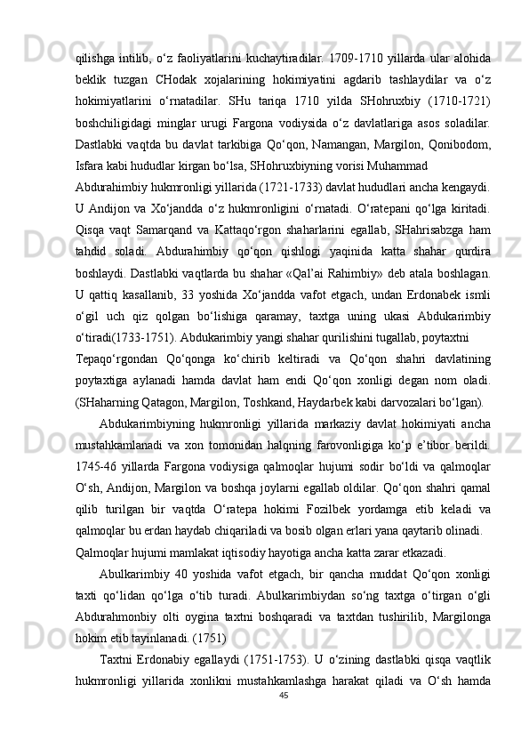 qilishga   intilib,   o‘z   faoliyatlarini   kuchaytiradilar.   1709-1710   yillarda   ular   alohida
beklik   tuzgan   CHodak   xojalarining   hokimiyatini   agdarib   tashlaydilar   va   o‘z
hokimiyatlarini   o‘rnatadilar.   SHu   tariqa   1710   yilda   SHohruxbiy   (1710-1721)
boshchiligidagi   minglar   urugi   Fargona   vodiysida   o‘z   davlatlariga   asos   soladilar.
Dastlabki   vaqtda   bu   davlat   tarkibiga   Qo‘qon,   Namangan,   Margilon,   Qonibodom,
Isfara kabi hududlar kirgan bo‘lsa, SHohruxbiyning vorisi Muhammad 
Abdurahimbiy hukmronligi yillarida (1721-1733) davlat hududlari ancha kengaydi.
U   Andijon   va   Xo‘jandda   o‘z   hukmronligini   o‘rnatadi.   O‘ratepani   qo‘lga   kiritadi.
Qisqa   vaqt   Samarqand   va   Kattaqo‘rgon   shaharlarini   egallab,   SHahrisabzga   ham
tahdid   soladi.   Abdurahimbiy   qo‘qon   qishlogi   yaqinida   katta   shahar   qurdira
boshlaydi. Dastlabki vaqtlarda bu shahar «Qal’ai Rahimbiy» deb atala boshlagan.
U   qattiq   kasallanib,   33   yoshida   Xo‘jandda   vafot   etgach,   undan   Erdonabek   ismli
o‘gil   uch   qiz   qolgan   bo‘lishiga   qaramay,   taxtga   uning   ukasi   Abdukarimbiy
o‘tiradi(1733-1751). Abdukarimbiy yangi shahar qurilishini tugallab, poytaxtni 
Tepaqo‘rgondan   Qo‘qonga   ko‘chirib   keltiradi   va   Qo‘qon   shahri   davlatining
poytaxtiga   aylanadi   hamda   davlat   ham   endi   Qo‘qon   xonligi   degan   nom   oladi.
(SHaharning Qatagon, Margilon, Toshkand, Haydarbek kabi darvozalari bo‘lgan). 
Abdukarimbiyning   hukmronligi   yillarida   markaziy   davlat   hokimiyati   ancha
mustahkamlanadi   va   xon   tomonidan   halqning   farovonligiga   ko‘p   e’tibor   berildi.
1745-46   yillarda   Fargona   vodiysiga   qalmoqlar   hujumi   sodir   bo‘ldi   va   qalmoqlar
O‘sh, Andijon, Margilon va boshqa joylarni egallab oldilar. Qo‘qon shahri qamal
qilib   turilgan   bir   vaqtda   O‘ratepa   hokimi   Fozilbek   yordamga   etib   keladi   va
qalmoqlar bu erdan haydab chiqariladi va bosib olgan erlari yana qaytarib olinadi. 
Qalmoqlar hujumi mamlakat iqtisodiy hayotiga ancha katta zarar etkazadi. 
Abulkarimbiy   40   yoshida   vafot   etgach,   bir   qancha   muddat   Qo‘qon   xonligi
taxti   qo‘lidan   qo‘lga   o‘tib   turadi.   Abulkarimbiydan   so‘ng   taxtga   o‘tirgan   o‘gli
Abdurahmonbiy   olti   oygina   taxtni   boshqaradi   va   taxtdan   tushirilib,   Margilonga
hokim etib tayinlanadi. (1751) 
Taxtni   Erdonabiy   egallaydi   (1751-1753).   U   o‘zining   dastlabki   qisqa   vaqtlik
hukmronligi   yillarida   xonlikni   mustahkamlashga   harakat   qiladi   va   O‘sh   hamda
45  
  