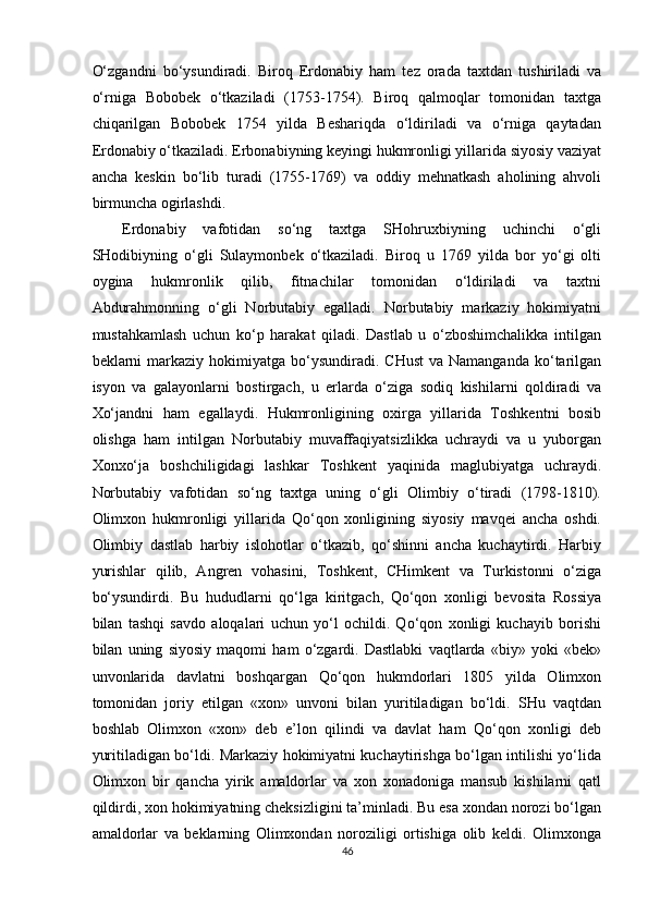 O‘zgandni   bo‘ysundiradi.   Biroq   Erdonabiy   ham   tez   orada   taxtdan   tushiriladi   va
o‘rniga   Bobobek   o‘tkaziladi   (1753-1754).   Biroq   qalmoqlar   tomonidan   taxtga
chiqarilgan   Bobobek   1754   yilda   Beshariqda   o‘ldiriladi   va   o‘rniga   qaytadan
Erdonabiy o‘tkaziladi. Erbonabiyning keyingi hukmronligi yillarida siyosiy vaziyat
ancha   keskin   bo‘lib   turadi   (1755-1769)   va   oddiy   mehnatkash   aholining   ahvoli
birmuncha ogirlashdi. 
Erdonabiy   vafotidan   so‘ng   taxtga   SHohruxbiyning   uchinchi   o‘gli
SHodibiyning   o‘gli   Sulaymonbek   o‘tkaziladi.   Biroq   u   1769   yilda   bor   yo‘gi   olti
oygina   hukmronlik   qilib,   fitnachilar   tomonidan   o‘ldiriladi   va   taxtni
Abdurahmonning   o‘gli   Norbutabiy   egalladi.   Norbutabiy   markaziy   hokimiyatni
mustahkamlash   uchun   ko‘p   harakat   qiladi.   Dastlab   u   o‘zboshimchalikka   intilgan
beklarni  markaziy hokimiyatga  bo‘ysundiradi. CHust   va Namanganda  ko‘tarilgan
isyon   va   galayonlarni   bostirgach,   u   erlarda   o‘ziga   sodiq   kishilarni   qoldiradi   va
Xo‘jandni   ham   egallaydi.   Hukmronligining   oxirga   yillarida   Toshkentni   bosib
olishga   ham   intilgan   Norbutabiy   muvaffaqiyatsizlikka   uchraydi   va   u   yuborgan
Xonxo‘ja   boshchiligidagi   lashkar   Toshkent   yaqinida   maglubiyatga   uchraydi.
Norbutabiy   vafotidan   so‘ng   taxtga   uning   o‘gli   Olimbiy   o‘tiradi   (1798-1810).
Olimxon   hukmronligi   yillarida   Qo‘qon   xonligining   siyosiy   mavqei   ancha   oshdi.
Olimbiy   dastlab   harbiy   islohotlar   o‘tkazib,   qo‘shinni   ancha   kuchaytirdi.   Harbiy
yurishlar   qilib,   Angren   vohasini,   Toshkent,   CHimkent   va   Turkistonni   o‘ziga
bo‘ysundirdi.   Bu   hududlarni   qo‘lga   kiritgach,   Qo‘qon   xonligi   bevosita   Rossiya
bilan   tashqi   savdo   aloqalari   uchun   yo‘l   ochildi.   Qo‘qon   xonligi   kuchayib   borishi
bilan   uning   siyosiy   maqomi   ham   o‘zgardi.   Dastlabki   vaqtlarda   «biy»   yoki   «bek»
unvonlarida   davlatni   boshqargan   Qo‘qon   hukmdorlari   1805   yilda   Olimxon
tomonidan   joriy   etilgan   «xon»   unvoni   bilan   yuritiladigan   bo‘ldi.   SHu   vaqtdan
boshlab   Olimxon   «xon»   deb   e’lon   qilindi   va   davlat   ham   Qo‘qon   xonligi   deb
yuritiladigan bo‘ldi. Markaziy hokimiyatni kuchaytirishga bo‘lgan intilishi yo‘lida
Olimxon   bir   qancha   yirik   amaldorlar   va   xon   xonadoniga   mansub   kishilarni   qatl
qildirdi, xon hokimiyatning cheksizligini ta’minladi. Bu esa xondan norozi bo‘lgan
amaldorlar   va   beklarning   Olimxondan   noroziligi   ortishiga   olib   keldi.   Olimxonga
46  
  