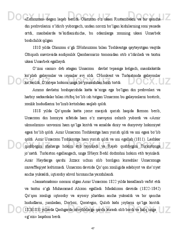 «Zolimxon»   degan   laqab   berildi.   Olimxon   o‘z   ukasi   Rustambekni   va   bir   qancha
din peshvolarini o‘ldirib yuborgach, undan norozi bo‘lgan kishilarning soni yanada
ortdi,   manbalarda   ta’kidlanishicha,   bu   odamlarga   xonning   ukasi   Umarbek
boshchilik qilgan. 
1810 yilda Olimxon o‘gli SHohruxxon bilan Toshkentga qaytayotgan vaqtda
Oltiqush   mavzesida   andijonlik   Qambarmirzo   tomonidan   otib   o‘ldiriladi   va   taxtni
ukasi Umarbek egallaydi. 
O‘zini   «amir»   deb   atagan   Umarxon     davlat   tepasiga   kelgach,   mamlakatda
ko‘plab   galayonlar   va   isyonlar   avj   oldi.   CHimkent   va   Turkistonda   galayonlar
ko‘tarildi. O‘ratepa hokimi unga bo‘ysunishdan bosh tortdi. 
Ammo   davlatni   boshqarishda   katta   ta’sirga   ega   bo‘lgan   din   peshvolari   va
harbiy sarkardalar bilan ittifoq bo‘lib ish tutgan Umarxon bu galayonlarni bostirib,
xonlik hududlarini bo‘linib ketishdan saqlab qoldi. 
1818   yilda   Qo‘qonda   katta   jome   masjidi   qurish   haqida   farmon   berib,
Umarxon   din   homiysi   sifatida   ham   o‘z   mavqeini   oshirib   yubordi   va   «Amir
ulmuslimin» unvonini ham qo‘lga kiritdi va amalda diniy va dunyoviy hokimiyat
egasi bo‘lib qoldi. Amir Umarxon Toshkentga ham yurish qildi va uni egasi bo‘lib
qoldi. Amir Umarxon Toshkentga ham yurish qildi va uni egallab (1811). Lashkar
qushbegini   shaharga   hokim   etib   tayinladi   va   Rajab   qushbegini   Turkistonga
jo‘natdi. Turkiston egallangach, unga SHayx Bedil dodxohni hokim etib tayinladi.
Amir   Haydarga   qarshi   Jizzax   uchun   olib   borilgan   kurashlar   Umarxonga
muvaffaqiyat keltirmadi. Umarxon davrida Qo‘qon xonligida adabiyot va she’riyat
ancha yuksaldi, iqtisodiy ahvol birmuncha yaxshilandi. 
«Jannatmakon» nomini olgan Amir Umarxon 1822 yilda kasallanib vafot etdi
va   taxtni   o‘gli   Muhammad   Alixon   egalladi.   Madalixon   davrida   (1822-1842)
Qo‘qon   xonligi   iqtisodiy   va   siyosiy   jihatdan   ancha   yuksaldi   va   bir   qancha
hududlarni,   jumladan,   Dorboz,   Qorategin,   Qulob   kabi   joylarni   qo‘lga   kiritdi.
18261831 yillarda Qashgarda xitoyliklarga qarshi kurash olib bordi va halq unga 
«g‘ozi» laqabini berdi. 
47  
  