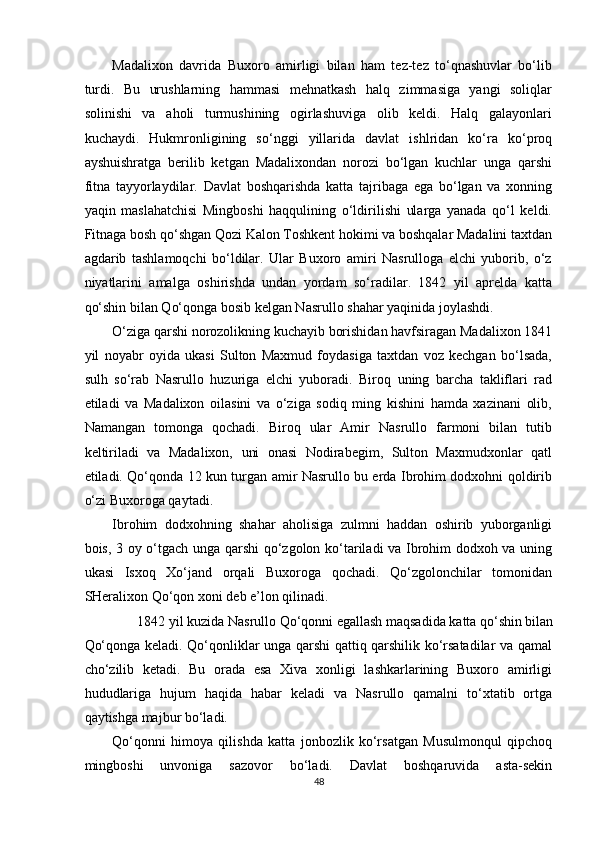 Madalixon   davrida   Buxoro   amirligi   bilan   ham   tez-tez   to‘qnashuvlar   bo‘lib
turdi.   Bu   urushlarning   hammasi   mehnatkash   halq   zimmasiga   yangi   soliqlar
solinishi   va   aholi   turmushining   ogirlashuviga   olib   keldi.   Halq   galayonlari
kuchaydi.   Hukmronligining   so‘nggi   yillarida   davlat   ishlridan   ko‘ra   ko‘proq
ayshuishratga   berilib   ketgan   Madalixondan   norozi   bo‘lgan   kuchlar   unga   qarshi
fitna   tayyorlaydilar.   Davlat   boshqarishda   katta   tajribaga   ega   bo‘lgan   va   xonning
yaqin   maslahatchisi   Mingboshi   haqqulining   o‘ldirilishi   ularga   yanada   qo‘l   keldi.
Fitnaga bosh qo‘shgan Qozi Kalon Toshkent hokimi va boshqalar Madalini taxtdan
agdarib   tashlamoqchi   bo‘ldilar.   Ular   Buxoro   amiri   Nasrulloga   elchi   yuborib,   o‘z
niyatlarini   amalga   oshirishda   undan   yordam   so‘radilar.   1842   yil   aprelda   katta
qo‘shin bilan Qo‘qonga bosib kelgan Nasrullo shahar yaqinida joylashdi. 
O‘ziga qarshi norozolikning kuchayib borishidan havfsiragan Madalixon 1841
yil   noyabr   oyida   ukasi   Sulton   Maxmud   foydasiga   taxtdan   voz   kechgan   bo‘lsada,
sulh   so‘rab   Nasrullo   huzuriga   elchi   yuboradi.   Biroq   uning   barcha   takliflari   rad
etiladi   va   Madalixon   oilasini   va   o‘ziga   sodiq   ming   kishini   hamda   xazinani   olib,
Namangan   tomonga   qochadi.   Biroq   ular   Amir   Nasrullo   farmoni   bilan   tutib
keltiriladi   va   Madalixon,   uni   onasi   Nodirabegim,   Sulton   Maxmudxonlar   qatl
etiladi. Qo‘qonda 12 kun turgan amir Nasrullo bu erda Ibrohim dodxohni qoldirib
o‘zi Buxoroga qaytadi. 
Ibrohim   dodxohning   shahar   aholisiga   zulmni   haddan   oshirib   yuborganligi
bois, 3 oy o‘tgach unga qarshi qo‘zgolon ko‘tariladi va Ibrohim dodxoh va uning
ukasi   Isxoq   Xo‘jand   orqali   Buxoroga   qochadi.   Qo‘zgolonchilar   tomonidan
SHeralixon Qo‘qon xoni deb e’lon qilinadi. 
1842 yil kuzida Nasrullo Qo‘qonni egallash maqsadida katta qo‘shin bilan 
Qo‘qonga keladi. Qo‘qonliklar unga qarshi qattiq qarshilik ko‘rsatadilar va qamal
cho‘zilib   ketadi.   Bu   orada   esa   Xiva   xonligi   lashkarlarining   Buxoro   amirligi
hududlariga   hujum   haqida   habar   keladi   va   Nasrullo   qamalni   to‘xtatib   ortga
qaytishga majbur bo‘ladi. 
Qo‘qonni   himoya   qilishda   katta   jonbozlik   ko‘rsatgan   Musulmonqul   qipchoq
mingboshi   unvoniga   sazovor   bo‘ladi.   Davlat   boshqaruvida   asta-sekin
48  
  