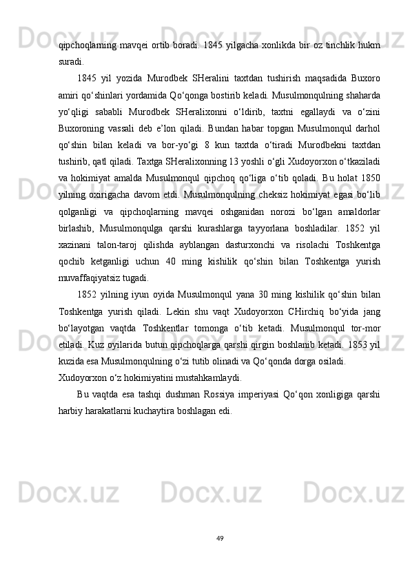 qipchoqlarning mavqei  ortib boradi. 1845 yilgacha xonlikda bir  oz tinchlik hukm
suradi. 
1845   yil   yozida   Murodbek   SHeralini   taxtdan   tushirish   maqsadida   Buxoro
amiri qo‘shinlari yordamida Qo‘qonga bostirib keladi. Musulmonqulning shaharda
yo‘qligi   sababli   Murodbek   SHeralixonni   o‘ldirib,   taxtni   egallaydi   va   o‘zini
Buxoroning   vassali   deb   e’lon   qiladi.   Bundan   habar   topgan   Musulmonqul   darhol
qo‘shin   bilan   keladi   va   bor-yo‘gi   8   kun   taxtda   o‘tiradi   Murodbekni   taxtdan
tushirib, qatl qiladi. Taxtga SHeralixonning 13 yoshli o‘gli Xudoyorxon o‘tkaziladi
va   hokimiyat   amalda   Musulmonqul   qipchoq   qo‘liga   o‘tib   qoladi.   Bu   holat   1850
yilning   oxirigacha   davom   etdi.   Musulmonqulning   cheksiz   hokimiyat   egasi   bo‘lib
qolganligi   va   qipchoqlarning   mavqei   oshganidan   norozi   bo‘lgan   amaldorlar
birlashib,   Musulmonqulga   qarshi   kurashlarga   tayyorlana   boshladilar.   1852   yil
xazinani   talon-taroj   qilishda   ayblangan   dasturxonchi   va   risolachi   Toshkentga
qochib   ketganligi   uchun   40   ming   kishilik   qo‘shin   bilan   Toshkentga   yurish
muvaffaqiyatsiz tugadi. 
1852   yilning   iyun   oyida   Musulmonqul   yana   30   ming   kishilik   qo‘shin   bilan
Toshkentga   yurish   qiladi.   Lekin   shu   vaqt   Xudoyorxon   CHirchiq   bo‘yida   jang
bo‘layotgan   vaqtda   Toshkentlar   tomonga   o‘tib   ketadi.   Musulmonqul   tor-mor
etiladi. Kuz oyilarida butun qipchoqlarga  qarshi  qirgin boshlanib  ketadi. 1853 yil
kuzida esa Musulmonqulning o‘zi tutib olinadi va Qo‘qonda dorga osiladi. 
Xudoyorxon o‘z hokimiyatini mustahkamlaydi. 
Bu   vaqtda   esa   tashqi   dushman   Rossiya   imperiyasi   Qo‘qon   xonligiga   qarshi
harbiy harakatlarni kuchaytira boshlagan edi. 
 
 
 
 
 
 
 
49