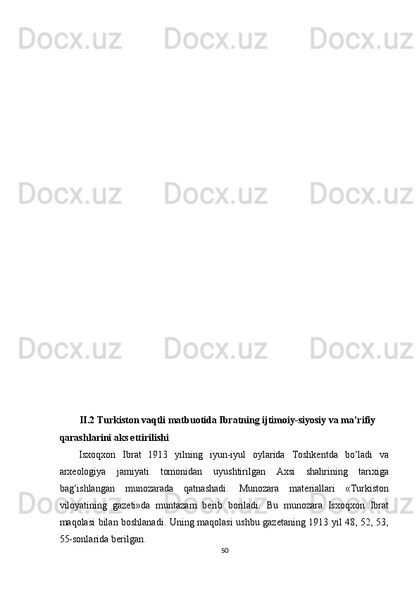 
 
 
 
 
 
 
 
 
 
 
 
 
 
 
 
 
 
 
 
 
 
II.2 Turkiston vaqtli matbuotida Ibratning ijtimoiy-siyosiy va ma’rifiy 
qarashlarini aks ettirilishi 
Isxoqxon   Ibrat   1913   yilning   iyun-iyul   oylarida   Toshkentda   bo‘ladi   va
arxeologiya   jamiyati   tomonidan   uyushtirilgan   Axsi   shahrining   tarixiga
bag‘ishlangan   munozarada   qatnashadi.   Munozara   materiallari   «Turkiston
viloyatining   gazeti»da   muntazam   berib   boriladi.   Bu   munozara   Isxoqxon   Ibrat
maqolasi bilan boshlanadi. Uning maqolasi ushbu gazetaning 1913 yil 48, 52, 53,
55-sonlarida berilgan. 
50  
  