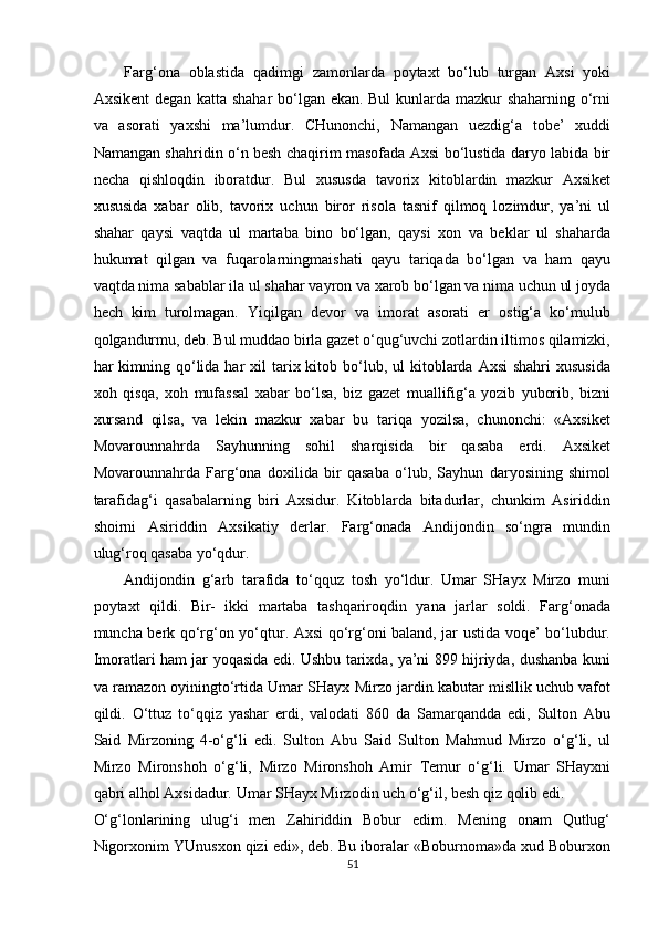 Farg‘ona   oblastida   qadimgi   zamonlarda   poytaxt   bo‘lub   turgan   Axsi   yoki
Axsikent degan katta shahar  bo‘lgan ekan. Bul  kunlarda mazkur shaharning o‘rni
va   asorati   yaxshi   ma’lumdur.   CHunonchi,   Namangan   uezdig‘a   tobe’   xuddi
Namangan shahridin o‘n besh chaqirim masofada Axsi bo‘lustida daryo labida bir
necha   qishloqdin   iboratdur.   Bul   xususda   tavorix   kitoblardin   mazkur   Axsiket
xususida   xabar   olib,   tavorix   uchun   biror   risola   tasnif   qilmoq   lozimdur,   ya’ni   ul
shahar   qaysi   vaqtda   ul   martaba   bino   bo‘lgan,   qaysi   xon   va   beklar   ul   shaharda
hukumat   qilgan   va   fuqarolarningmaishati   qayu   tariqada   bo‘lgan   va   ham   qayu
vaqtda nima sabablar ila ul shahar vayron va xarob bo‘lgan va nima uchun ul joyda
hech   kim   turolmagan.   Yiqilgan   devor   va   imorat   asorati   er   ostig‘a   ko‘mulub
qolgandurmu, deb. Bul muddao birla gazet o‘qug‘uvchi zotlardin iltimos qilamizki,
har  kimning qo‘lida har   xil   tarix kitob bo‘lub, ul   kitoblarda  Axsi   shahri   xususida
xoh   qisqa,   xoh   mufassal   xabar   bo‘lsa,   biz   gazet   muallifig‘a   yozib   yuborib,   bizni
xursand   qilsa,   va   lekin   mazkur   xabar   bu   tariqa   yozilsa,   chunonchi:   «Axsiket
Movarounnahrda   Sayhunning   sohil   sharqisida   bir   qasaba   erdi.   Axsiket
Movarounnahrda   Farg‘ona   doxilida   bir   qasaba   o‘lub,   Sayhun   daryosining   shimol
tarafidag‘i   qasabalarning   biri   Axsidur.   Kitoblarda   bitadurlar,   chunkim   Asiriddin
shoirni   Asiriddin   Axsikatiy   derlar.   Farg‘onada   Andijondin   so‘ngra   mundin
ulug‘roq qasaba yo‘qdur. 
Andijondin   g‘arb   tarafida   to‘qquz   tosh   yo‘ldur.   Umar   SHayx   Mirzo   muni
poytaxt   qildi.   Bir-   ikki   martaba   tashqariroqdin   yana   jarlar   soldi.   Farg‘onada
muncha berk qo‘rg‘on yo‘qtur. Axsi qo‘rg‘oni baland, jar ustida voqe’ bo‘lubdur.
Imoratlari ham jar yoqasida edi. Ushbu tarixda, ya’ni 899 hijriyda, dushanba kuni
va ramazon oyiningto‘rtida Umar SHayx Mirzo jardin kabutar misllik uchub vafot
qildi.   O‘ttuz   to‘qqiz   yashar   erdi,   valodati   860   da   Samarqandda   edi,   Sulton   Abu
Said   Mirzoning   4-o‘g‘li   edi.   Sulton   Abu   Said   Sulton   Mahmud   Mirzo   o‘g‘li,   ul
Mirzo   Mironshoh   o‘g‘li,   Mirzo   Mironshoh   Amir   Temur   o‘g‘li.   Umar   SHayxni
qabri alhol Axsidadur. Umar SHayx Mirzodin uch o‘g‘il, besh qiz qolib edi. 
O‘g‘lonlarining   ulug‘i   men   Zahiriddin   Bobur   edim.   Mening   onam   Qutlug‘
Nigorxonim YUnusxon qizi edi», deb. Bu iboralar «Boburnoma»da xud Boburxon
51  
  