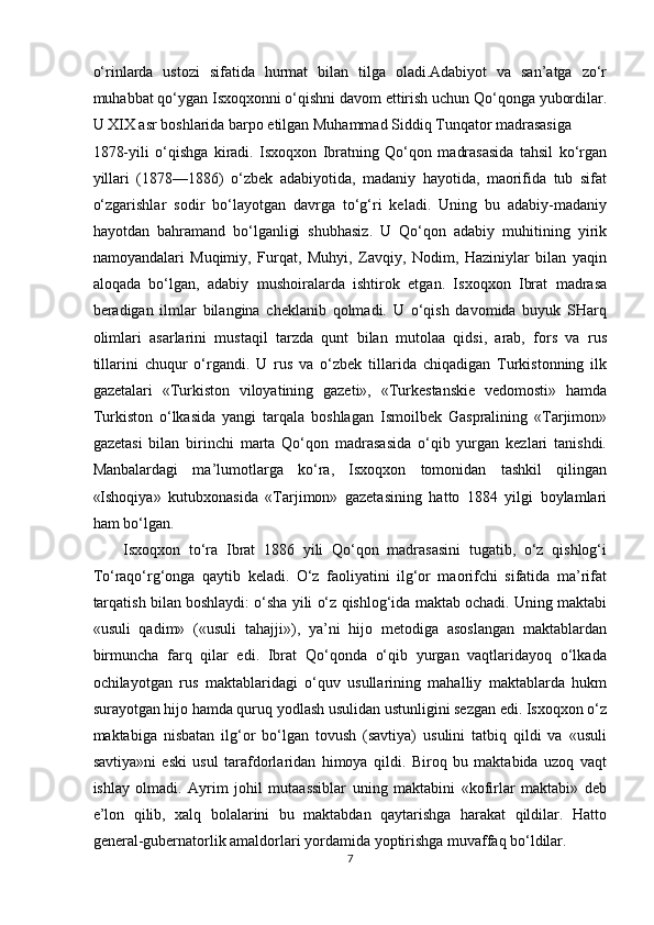 o‘rinlarda   ustozi   sifatida   hurmat   bilan   tilga   oladi.Adabiyot   va   san’atga   zo‘r
muhabbat qo‘ygan Isxoqxonni o‘qishni davom ettirish uchun Qo‘qonga yubordilar.
U XIX asr boshlarida barpo etilgan Muhammad Siddiq Tunqator madrasasiga 
1878-yili   o‘qishga   kiradi.   Isxoqxon   Ibratning   Qo‘qon   madrasasida   tahsil   ko‘rgan
yillari   (1878—1886)   o‘zbek   adabiyotida,   madaniy   hayotida,   maorifida   tub   sifat
o‘zgarishlar   sodir   bo‘layotgan   davrga   to‘g‘ri   keladi.   Uning   bu   adabiy-madaniy
hayotdan   bahramand   bo‘lganligi   shubhasiz.   U   Qo‘qon   adabiy   muhitining   yirik
namoyandalari   Muqimiy,   Furqat,   Muhyi,   Zavqiy,   Nodim,   Haziniylar   bilan   yaqin
aloqada   bo‘lgan,   adabiy   mushoiralarda   ishtirok   etgan.   Isxoqxon   Ibrat   madrasa
beradigan   ilmlar   bilangina   cheklanib   qolmadi.   U   o‘qish   davomida   buyuk   SHarq
olimlari   asarlarini   mustaqil   tarzda   qunt   bilan   mutolaa   qidsi,   arab,   fors   va   rus
tillarini   chuqur   o‘rgandi.   U   rus   va   o‘zbek   tillarida   chiqadigan   Turkistonning   ilk
gazetalari   «Turkiston   viloyatining   gazeti»,   «Turkestanskie   vedomosti»   hamda
Turkiston   o‘lkasida   yangi   tarqala   boshlagan   Ismoilbek   Gaspralining   «Tarjimon»
gazetasi   bilan   birinchi   marta   Qo‘qon   madrasasida   o‘qib   yurgan   kezlari   tanishdi.
Manbalardagi   ma’lumotlarga   ko‘ra,   Isxoqxon   tomonidan   tashkil   qilingan
«Ishoqiya»   kutubxonasida   «Tarjimon»   gazetasining   hatto   1884   yilgi   boylamlari
ham bo‘lgan. 
Isxoqxon   to‘ra   Ibrat   1886   yili   Qo‘qon   madrasasini   tugatib,   o‘z   qishlog‘i
To‘raqo‘rg‘onga   qaytib   keladi.   O‘z   faoliyatini   ilg‘or   maorifchi   sifatida   ma’rifat
tarqatish bilan boshlaydi: o‘sha yili o‘z qishlog‘ida maktab ochadi. Uning maktabi
«usuli   qadim»   («usuli   tahajji»),   ya’ni   hijo   metodiga   asoslangan   maktablardan
birmuncha   farq   qilar   edi.   Ibrat   Qo‘qonda   o‘qib   yurgan   vaqtlaridayoq   o‘lkada
ochilayotgan   rus   maktablaridagi   o‘quv   usullarining   mahalliy   maktablarda   hukm
surayotgan hijo hamda quruq yodlash usulidan ustunligini sezgan edi. Isxoqxon o‘z
maktabiga   nisbatan   ilg‘or   bo‘lgan   tovush   (savtiya)   usulini   tatbiq   qildi   va   «usuli
savtiya»ni   eski   usul   tarafdorlaridan   himoya   qildi.   Biroq   bu   maktabida   uzoq   vaqt
ishlay   olmadi.   Ayrim   johil   mutaassiblar   uning   maktabini   «kofirlar   maktabi»   deb
e’lon   qilib,   xalq   bolalarini   bu   maktabdan   qaytarishga   harakat   qildilar.   Hatto
general-gubernatorlik amaldorlari yordamida yoptirishga muvaffaq bo‘ldilar. 
7