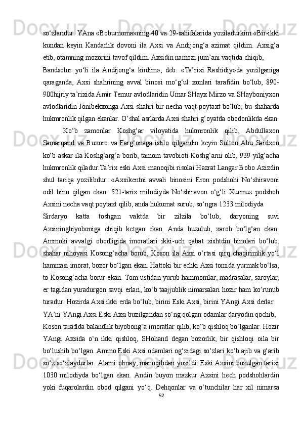 so‘zlaridur. YAna «Boburnoma»ning 40 va 29-sahifalarida yoziladurkim «Bir-ikki
kundan   keyin   Kandarlik   dovoni   ila   Axsi   va   Andijong‘a   azimat   qildim.   Axsig‘a
etib, otamning mozorini tavof qildim. Axsidin namozi jum’ani vaqtida chiqib, 
Bandsolur   yo‘li   ila   Andijong‘a   kirdim»,   deb.   «Ta’rixi   Rashidiy»da   yozilganiga
qaraganda,   Axsi   shahrining   avval   binosi   mo‘g‘ul   xonlari   tarafidin   bo‘lub,   89-
90hijriy ta’rixida Amir Temur avlodlaridin Umar SHayx Mirzo va SHayboniyxon
avlodlaridin Jonibekxonga Axsi shahri bir necha vaqt poytaxt bo‘lub, bu shaharda
hukmronlik qilgan ekanlar. O‘shal asrlarda Axsi shahri g‘oyatda obodonlikda ekan.
  Ko‘b   zamonlar   Koshg‘ar   viloyatida   hukmronlik   qilib,   Abdullaxon
Samarqand   va   Buxoro   va   Farg‘onaga   istilo   qilgandin   keyin   Sulton   Abu   Saidxon
ko‘b askar ila Koshg‘arg‘a borib, tamom tavobioti Koshg‘arni olib, 939 yilg‘acha
hukmronlik qiladur.Ta’rix eski Axsi manoqibi risolai Hazrat Langar Bobo Azizdin
shul   tariqa   yozilibdur:   «Axsikentni   avvali   binosini   Eron   podshohi   No‘shiravoni
odil   bino   qilgan   ekan.   521-tarix   milodiyda   No‘shiravon   o‘g‘li   Xurmuz   podshoh
Axsini necha vaqt poytaxt qilib, anda hukumat surub, so‘ngra 1233 milodiyda 
Sirdaryo   katta   toshgan   vaktda   bir   zilzila   bo‘lub,   daryoning   suvi
Axsiningbiyoboniga   chiqib   ketgan   ekan.   Anda   buzulub,   xarob   bo‘lg‘an   ekan.
Ammoki   avvalgi   obodligida   imoratlari   ikki-uch   qabat   xishtdin   binolari   bo‘lub,
shahar   nihoyasi   Kosong‘acha   borub,   Koson   ila   Axsi   o‘rtasi   qirq   chaqirimlik   yo‘l
hammasi imorat, bozor bo‘lgan ekan. Hattoki bir echki Axsi tomida yurmak bo‘lsa,
to Kosong‘acha borur ekan. Tom ustidan yurub hammomlar, madrasalar, saroylar,
er tagidan yuradurgon savqi erlari, ko‘b taajjublik nimarsalari hozir ham ko‘runub
turadur. Hozirda Axsi ikki erda bo‘lub, birini Eski Axsi, birini YAngi Axsi derlar. 
YA’ni YAngi Axsi Eski Axsi buzilgandan so‘ng qolgan odamlar daryodin qochib, 
Koson tarafida balandlik biyobong‘a imoratlar qilib, ko‘b qishloq bo‘lganlar. Hozir
YAngi   Axsida   o‘n   ikki   qishloq,   SHohand   degan   bozorlik,   bir   qishloqi   oila   bir
bo‘lushib bo‘lgan. Ammo Eski Axsi odamlari og‘zidagi so‘zlari ko‘b ajib va g‘arib
so‘z so‘zlaydurlar. Alarni olmay, manoqibdan yozildi. Eski Axsini buzulgan tarixi
1030   milodiyda   bo‘lgan   ekan.   Andin   buyon   mazkur   Axsini   hech   podshohlardin
yoki   fuqarolardin   obod   qilgani   yo‘q.   Dehqonlar   va   o‘tunchilar   har   xil   nimarsa
52  
  